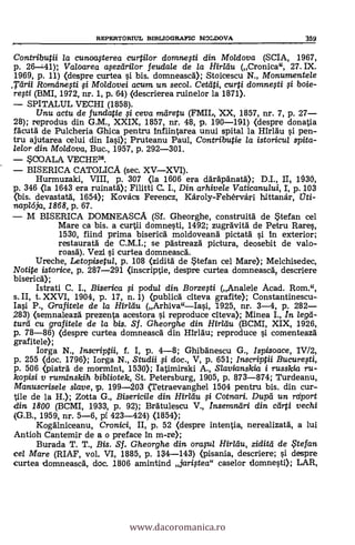 REPERTORIUL BEBLIOGRAFIC MOLDOVA 359
Contributii la cunoasterea curtilor domiwgi din Moldova (SCIA, 1967,
p. 26-41); Valoarea asezdrilor feuda/e de la HirItiu (Cronica", 27. IX.
1969, p. 11) (despre curtea si bis. domneascd); Stoicescu N., Monumentele
.Tdrii Romdnesti si Moldovei acum un secol. Cetdti, curti domnefti li boje-
regi (BMI, 1972, nr. 1, p. 64) (clescrierea ruinelor la 1871).
SPITALUL VECHI (1858).
Unu actu de fundatie $i ceva m'eh-4u (FMIL, XX, 1857, nr. 7, p. 27
28); reprodus din G.M., XXIX, 1857, nr. 48, p. 190-191) (despre donatia
fdcutá. de Pulcheria Ghica pentru Infiintarea unui spital la HIrldu s'i pen-
tru ajutarea celui din Iasi); Pruteanu Paul, Contributie la istoricul spita-
lelor din Moldova, Buc., 1957, p. 292-301.
SCOALA VECHEN.
BISERICA CATOLICA (sec. XVXVI).
Hurmuzaki, VIII, p. 307 <la 1606 era ddräpdnatd); D.I., II, 1030,
p. 346 (la 1643 era ruinatd); Filitti C. I., Din. arhivele Vaticanului, I, p. 103
<bis. devastan', 1654); Kovacs Ferencz, Károly-Fehérvári hittanár, ati-
napl6ja, 1868, p. 67.
M BISERICA DOMNEASCA (Sf. Gheorghe, construitd de Stefan cel
Mare ca bis. a curta domnesti, 1492; zugrävitd de Petru Rares,
1530, fiind prima bisericd moldoveanà pictatd si In exterior;
restauratd de C.M.I.; se pdstreazd pictura, deosebit de valo-
roasá.). Vezi si curtea domneascd.
Ureche, Letopisetul, p. 108 (ziditd de Stefan cel Mare); Melchisedec,
Notite istorice, p. 287-291 <inscriptie, despre curtea domneasca, descriere
bisericd);
Istrati C. I., Biserica fi podul din. Borzefti (Analele Acad. Rom.",
s. II, t. XXVI, 1904, p. 17, n. 1) (publica citeva grafite); Constantinescu-
Iasi P., Grafitele de la Hirldu (Arhiva"Iasi, 1.925, nr. 3-4, p. 282
283) (semnaleazä prezenta acestora si reproduce citeva); Minea I., In lega-
turcl cu grafitele de la bis. Sf. Gheorghe din Hirldu (BCMI, XIX, 1926,
p. 78-86) (despre curtea domneascd din Hirldu; reproduce si comenteazd
grafitele);
larga N., inscriptii, f. I, p. 4-8; Ghibdnescu G., Ispisoace, I
p. 255 <doc. 1796); Iorga N., Studii li doc., V, p. 651; Inscriptii Bucurefti,
p. 506 <piaträ de mormint, 1530); Iatimirski A., Slavianskia i russkia ru-
kopisi y ruminskih bibliotek, St. Petersburg, 1905, p. 873-874; Turdeanu,
Manuscrisele slave, 'p. 199-203 (Tetraevanghel 1504 pentru bis. din cur-
lile de la H.); Zotta G., Bisericile din. Hirltiu §i Cotnari. Dupd un. rdport
din 1800 (BCMI, 1933, p. 92); Brátulescu V., Insemndri din. cdrti vechi
(G.B., 1959, nr. 5-6, pi 423-424) (1854);
Kogdlniceanu, Cronici, II, p. 52 <despre intentia, nerealizatä, a lui
Antioh Cantemir de a o preface in m-re);
Burada T. T., Bis. Sf. Gheorghe din. orasul Hirldu, ziditti de te fan
cel Mare (RIAF, vol. VI, 1885, p. 134-143) <pisania, descriere; si despre
curtea domneascd, doc. 1806 amintind jaristea" caselor domnesti); LAR,
www.dacoromanica.ro
 