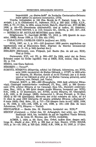 impodobitál ca dintru-intii" de Iordache Cantacuzino-Deleanu
mare spätar cu ajutorul locuitorilor, 1779).
Ureche, Letopisetul, p. 166 (bis. fäcutd de P. Rates); Iorga N., In-
scriptii, I, p. 8; Ghibänescu G., Ispisoace, IV/2, p. 255 (doc. 1796); A.I.P.,
1854, p. 70-71 <bis. la 1854, acqua-forte); Bals G., Biserici sec. XVI (BCMI,
1928, p. 68-72) (clescrierea arhitecturii); vezi si indice, Sf. Dimitrie;
Iorga N., Istoria bisericii, I, p. 112; Ionescu Gr., Istoria, p. 267, 317-318.
BISERICA SF. NICOLAE-MUNTENI (ante 1848).
Draghiceanu V., Inscriptii (BCMI, VI, 1913, p. 195) (piaträ de mor-
mint, 1848); Anuar 1930, p. 111 (bis. din 1797).
PARACLISUL CASELOR GHICA (mijlocul sec. XIX).
SCIA, 1967, nr. 1, p. 101-102 (contract 1855 pentru zugrdvirea ca-
tapetesmei); vezi si Diaconescu Emil, Zugravi de biserici necunoscuti
(M.M., 1970, nr. 9-10, p. 546) <acelasi doc.).
HIRLESTI (Hirlicesti), com. Filipesti, jud. Bacdu (bis. de zid sec. XIX).
Vezi si Orbic.
Documente, XVI, vol. III, p. 266-267 (la 1584, satul dat de Petru
Schiopul sotiei lui Golde logofdt); vezi l'i DRH, XIX, indice; Dict. Rom.,
III, p. 713.
HIRNA, vezi Gura Sadovei.
HIRSESTI Tecuci37.
SCHITUL HIRSOVA (Hirsovita, schitu/ lui Gäluscd, Adormirea, sec. XVII,
ante 1669; reconstruit de Stefan Gäluscd, c. 177238; la 1809 schi-
tul Hirsova, Sf. Nicolae, metoh al m-rii Floresti; par a fi douä:
unul al lui Gäluscd si altul al lui *tefan Caracas setrarul), satul
airsova, com. Delesti, jud. Vaslui.
Uricaru/, XXIV, p, 388-389 (Evanghelie, 1669 data schitului Hirso-
vita); Catalogul manuscriselor romilnefti, IV, Buc., 1967, p. 396 (insem-
nare 1778, schitul Hirsova al lui Caracas); Sion Gh., Suveniri contempo-
rane, Buc., 1915, p. 306 (stiri despre mosia Hirsova, inceputul sec. XIX);
D.R., 1932, p. 13 (insemnare, sec. XVIII, m-rea Hirsova, Sf. Gheorghe);
A.B., 1931, p. 86 (catagr. 1809); Antonovici I., M-rea Flore,sti, p. 76 (doc.
1814) si 83-85 (perilipsis); Memoriu dat dqui ministru de culte, de d-1
G. Sion in anul 1833 februariu 25 asupra schitului Ifirsova (Buciumul",
8 iunie 1863); Dict. Rom., III, p. 717-718 (despre fosta m-re); AEH, 1934,
p. 78, 1935, p. 103-104, 1936, p. 115, 1938, p. 181-182 (bis. de lemn
Adormirea, 1772, Hirsova Vaslui).
HIRTOAPELE Bacdu (bis. Sí. Dumitru, Inceputul sec. XIX)."
HIRTOP (Cotelnici) Orhei (bis. Sf. Arhangheli, fost schit, sec. XVIII,
desfiintat 1814, bis. recldditd de zid de logofdtul Vasile Brinca;
bis. de lemn Sf. Nicolae, sec. XVIII, recläditä).
ACMIB, I, 1924, p. 66: Saya, Doc. Orhei, indice (doc. despre sat);
Iorga N., Studii li doc., XVI, p. 389 (sat al fam. Donici, 1719); RSIAB,
1919, p. 14-15; 1931, p. 525 (cat. 1820); A.B., 1936, p. 51; 19371 p. 17 (doc.
REPERTORILTL BIBLIOGRAFIC MOLDOVA 361
www.dacoromanica.ro
 