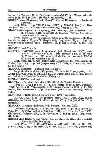 362 N. STOICESCTI
fost schit); Tomescu C. N., Des fiintarea schitului Hirtop. Hirova, schit de
maici (A.B., 1935, p. 120-124) (doc.); Anuar 1922, P. 144.
HIRTOP, com. Birgauani, jud. Neamt42. Vezi s'i Hirtoapele Bacau si
Virtopul,
Dic. Rom., III, p. 719; Uricarul, XXV, p. 129-131 (doc.) si 178
183 (doc. 1776, sat al m-rii Precista-Roman); vezi 0. p. urm.
HIRTOP (Mrtoapele, fost Negoesti), com. Preutesti, jud. Suceava41 (bis.
Sf. Voievozi, 1844, construita de iconomul Eftimie Stamate si
comisul Alecu Stamate).
Costachescu V., Istoria oraplui Fellticeni, p. 93; Costachescu M., Doc.
inainte de te fan, II, p. 478 Oespre sat); Dic. Ram., III, p. 719 si 720
(despre sat si pisania, 1844); Uricarul, VI, p. 256 s'i XVII, p. 161-165
(doc.).
HLAMNIC, vez! Vlamnic.
SCHITUL HLAPEUI, com. Dragomiresti, jud. Neamt (sec. XVIII, ante
1738).42 In evidentele D.M.I. este trecuta o bis. M de lemn
Sf. Voievozi, c. 1740, construita de locuitori, reparata 1897 si
1922; are un pomelnic din 1757).
Dict. Rom., III, p. 720 (despre sat); Costachescu M., Doc. inainte de
$tefan, I, p. 115 si II, p. 292 (despre sat); B.C.I., VIII, p. 89 (la 1767, satul
lui Ilie Rose».
HLIBOCA (Hloboca) Suceava (bis. din 1908).
Iorga N., Studii $ doc., VI, passim; Werenka D., Topographie, p. 33;
Anuar Bucovina 1923, p. 43; Man. T., Doc. bucovinene, indice (doc. despre
sat, fost al fam. Ursache, Petriceicu, Catargiu).
M-REA HLINCEA, vezi Iasi.
HLINITA Cernauti (bis. din 1786, cladita de Toader Flondor).
Iorga N., Studii $ doc., VI, p. 436 parte de sat a fam. Turculet,
1737); Werenka D., Topographie, p. 34; Anuar Bucovina 1923, p. 43; Ba-
lan T., Doc. bucovinene, V, p. 74 si urm. (sat al fem. Flondor); vezi si
indice.
HLINOAIA Hotin (bis. Sf. Dumitru, sec. XVIII, reclädita).
RSIAB, 1922, p. 95-96 (numire preot, 1772); DRH, XIX, indice
(Hlinistea Hotin); Iorga N. Studii fi doc., VII, p. 180 (sat al fam. Can-
tacuzino).
HLIPICENI (Slobozia Todireni), jud. Botosani (bis. sec. XIX).
Documente, XVI, vol. I, p. 492 (la 1546, satul H. pe Jijia vindut lui
Petre arc pircalab); vezi si p. 554 (doc. 1548); vol. II, p. 45 (doc. 1554);
Ghibanescu, Ispisoace, II/2, p. 26-29 (al lui C. Buhus, 1642); Dic. Rom.,
HI, p. 721.
HOCENI (fost Razlogi), jud. Vaslui (bis. de birne Sf. Gheorghe, recladita
1820, a .familiei Beldiman).
Dict. Rom., III, p. 721-722 (d.espre sat); AEH, 1934, p. 48, 1936,
p. 65 si .1938, p. 84; Ghibdnescu G. Surete, VII, p. LIVLVII (despre sat)
www.dacoromanica.ro
 