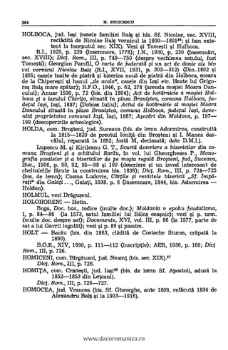 364 N. STOICESCU
HOLBOCA, jud. laci (casele familiei Bals si bis. Sf. Nicolae, sec. XVIII,
reclklità de Nicolae Bals vornicul la 1800-180546; si han exis-
tent la inceputul sec. XIX). Vezi i Tomesti i Hulboca.
R.I., 1925, p. 229 (insemnare, 1778); I.N., 1960, p, 230 (InsemnAri,
sec. XVIII); Diet. Rom., III, p. 749-750 (despre vechimea satului, fost
Tomestti); Georgian Pamfil, 0 carte de judecatel # un act de danie ale biv
vel vornicul Nicolae Bails (R.I., XVII, 1931, p. 303-312) (Ddn...1802 si
1805; casele inalte de piatrA i biserica nouä de piateá. din Holboca, moara
de la Chiperesti çi hanul de acolo", casele din Lasi etc. lAsate lui Grigo-
ras BaLs mare spAtar); B.F.O., 1846, p. 62, 278 (arenda mosiei Moara Dan-
cului); Anuar 1930, p. 72 (bis. din 1804); Act de hotelrnicie a mo#ei Hol-
boca # a iazului Chirita situatei in plasa Brani.gea, comuna Holboca, ju-
detul Ia#, Iasi, 1887; akibias Iuliu); Actu/ de hottirnicie al mofiei Moara
Dancu/ui situatd 1v, plasa Branigea, comuna Holboca, judetul la#, deve-
nitei proprietatea comunei Ia.si, 1887; Apzeiri din Moldova, p. 197
199 (descoperirile arheologice).
HOLDA, com. Bro.steni, jud. Suceava (bis. de lemn Adormirea, construità
la 1815-1829 de preotul Ionità din Brosteni i I. Manea das-
calul, reparata la 1892; fostd M, declasatb.; date
Lupescu M. si Kirileanu G. T., Scurtii descriere a bisericilor din co-
muna Brofteni # a schitului Rareiu, in vol. lui Gheorgheasa P., Mono-
grafia ccoalelor # a bisericilor de pe mo,sia regald Brogeni, judt Suceava,
Buc., 1906, p. 90, 92, 95-98 si 100 (descriere si un izvod interesant de
cheltuielile fäcute la construirea bis. 1839); Dict. Rom., III, p. 724-725
(bis. de lemn); Coma Ludovic, Cragle # revistele bisericii Sf. Impd-
rati" din Galati ..., Galati, 1938. p. 6 (insemnare, 1844, bis. Adormirea
Holdan).
HOLMUL, vezi Dráguseni.
HOLOHORENI Hotin.
Boga, Doc, bas., indice (multe doc.); Moldavia v epohu feudalizma,
I, p. 84-86 (la 1573, satul familiei lui Bala, ceasnic); vezi si p. urm.
(multe doc. despre sat); Documente, XVI, vol. III, p. 86 (la 1577, parte de
sat a lui Gavril logofät); vezi si p. 89 i passim.
HOLT BacAu (bis. din 1863, cladità de Costache Sturza, cräpati la
1890).
B.O.R., XIV, 1890, p. 111-112 (in.scriptie); AER, 1936, p. 160; Dict
Rom., III, p. 726.
HOMICENI, com.Ilirgduani, jud. Neamt (bis. sec. XIX).47
Dic. Rom., III, p. 726.
HOMITA, com. Cristesti, jud. Iasi" (bis. de lemn Sf. Apostoli, adusa la
1852-1853 din Letcani).
Diet. Rom., III, p. 726-727.
HOMOCEA, jud. Vrancea (bis. Sf. Gheorghe, ante 1809, refAcutà 1834 de
Alexandru Bain i la 1903-1916).
www.dacoromanica.ro
 