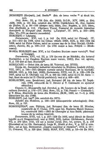 HORGE.STI (Horjesti), jut. BaCdu5° (ibis. de lemn veche 51 si douà bis.
noi).
Dict. Rom.. III, p. 736 (bis. din 1830); B.O.R., XIV, 1890, p. 254;
AER, 1936, p. 161 (bis. catolicä din 1878); Costächescu M., Doc. inainte
de tefan, II, p. 99-100 (despre sat); Idem, Doc. Bogdan, p. 213; Idem,
Doc. f$tefilnifti, p. 113; CApitanu Viorel, Tezaurul de monede bizantine
descoperit la Horgegi (jud. Baceiu) (Carpica", W. 1971, p. 253-269)
(Sec. VIVII; se descriu monedele).
HORJETI -,--. Läpusna.
Documente, XVI, vol. I, p. 143 (la 1519, satul lui Chicos); IV,
p. 211-212 (la 1598, satul lui. Cehan vätaf); DRH, XIX, p. 462-464 (la
1628, satul lui Petre Cehan; satul se numea asa de la Stan Horja); Ghiíbä-
nescu, Surete, XI, p. 109-113 (la 1781 mosie a fem. Fratità Birsä-
nescu).
M-REA HOFtJESTI (sec. XVI, a lui Condrea Bucium mare vornic)53. Vezi
si Gorgesti.
Documente, XVI, vol. III, p. 179 (m-rea de pe Räcatau, din hotarul
Horjestilor, a lui Condrea Bucium mare vornic, 1581); Doc. rel. agrare,
II, p. 155 (sat al fam. Bucium)53.
HORILCANI Orhei (bis. de lernn ST. Voievozi, sec. XVIII).
Gonta Al., Inceputul industriei alcoolului in Moldova feudal d (AIIAI,
VIII, 1971, p. 146-147) <despre numele satului Horilcani, de la horilca);
RSIAB, 1931, p. 534 (cat. 1820); Documente, XVII, vol. II, p. 128-129 (la
1607, satu1 lui D. Chirità); vol. IV, p. 505 (la 1620, satul m-rii Sf. Saya
Iasi, läsat de sotia lui D. Chirità postelnic); vezi si p, 468-469.
HORLACENI, com. *endriceni, jud, Botosani (M bis. de lemn Sf. Impa-
rati, 1788, reinnoitä de C. Stroici si T. Calimachi cu ajutorul
satenilor.)
Ciocoiu C., Monografia jud. Dorohoi, p. 26; Ionescu de la rad, Agri-
cultura Dorohoi, p., 174-177; Dict. Rom., III, p. 736; Panait Cristache I.
s'i T. Elian, Bisericile de lemn din Moldova, (M.M., 1969, nr. 7-9, p. 492)
(descriere bis. din 1788).
HORLF4TI, jud. Iasi" (bis. oatolicä din 1871).
.4ezeiri din Moldova, p. 199-200 (descoperirile arheologice); Dic.
Rom., III, p. 737.
HORODWEA55, com. PAltinis, jud. Botosani (bis. de lemn Sf. Nicolae,
construitä de a. Ciolac, 1770, apoi bis. Na.sterea Maicii Domnu-
lui, construitä 1861-1863 de Gheorghe si Ana Baltä; pästreaza
icoane de la vechea bisericd).
Documente, XVII, vol. I, p. 257-258 (la 1605, satul däruit de Stroici
logofät m-rii Dragomirna); vezi si DRH, XIX, indice; Ghibänescu, Surete,
VII, p. 270 (doc. 1721, 1/2 sat a Anitei Jora); Doc, rel, aarare, II, p. 158
(Horoclesti el lui Gh. Hermeziu); Iorga N., Studii fi doc., V, p. 537 si urm.
(doc., sat al fam. Hermeziu); Gazeta mazililor si rdzesilor", 1912, p. 10
11; Uricarul, VI, p. 329 (doc. 1825); RIAF, XVI, 1922, p. 53-54 (la 1813,
366 N. STOICESCU
www.dacoromanica.ro
 