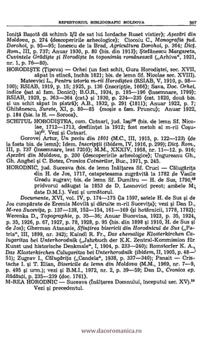 REPERTORIUL BIBLIOGRAPIC MOLDOVA 36T
Ionitä Ba§ota da schimb 11/2 de sat lui Iordache Ruset vistier).; Apzeíri din
Mo/dova, p. 274 (descoperirile arheologice); Ciocoiu C., Monografia jud.
Dorohoi, p. 95-95; Ionescu de la Brad, Agricultura Dorohoi, p. 364; Dic.
Rom., III, p. 737; Anuar 1930, p. 80 (bis. din 1913); tefanescu Margareta,
Cuvintele Gradifte i Horodige in toponimia romdneasca (Arhiva", 1921,
nr. 1, P. 76-80).
HORODWIT (Tipova) - Orhei (un fost schit, Gura Horodi§tei, sec. XVII,
säpat In stinca, Inchis 1821; bis. de lemn Sf. Nicolae sec. XVIII).
Mateevici L., Pentru istortia m-rii Horod4tea (RSIAB, V, 1910, p. 98-
100); RSIAB, 1919, p. 15; 1925, p. 136 (inscriptie, 1666); Saya, Doc. Orhei,
indice (sat al fam. Donici); B.O.R., 1934, p. 195-196 (Inserrmare, 1799);
RSIAB, 1929, p. 363-364 (cat.) §i. 1930, p. 234-235 (cat. 1820, douä bis.
un schit säpat in 'Matra); A.B., 1932, P. 291 (1811); Anuar 1922, p. 7;
Ghibanescu, Surete, XI, p. 80-85 (mo§ie a fam. Pruncu); Anuar 1922,
p. 184 (bis. la H. - Soroca).,
SCHITUL HORODWITA, com. Cotnari, jud. Ia§i" (bis. de lemn Sf. Nico-
lae, 1712-1713, desfiintat la 1912; fost metoh al m-rii Co§u-
la)57. Vezi i Cotnari.
Gorovei Artur, Un peciu din 1801 (M.C., III, 1915, p. 122-123) (de
la fosta bis. de lemn); Idem. Inscriptii (ibidem, IV, 1916, p. 299); Dic. Rom.,
III, p. 737 (Insemnare, leat 7210); M.M., XXXIV, 1958, nr. 11-12. p. 916;
.4ezeiri din Moldova, p. 200 <descoperirile arheologice>; Ungureanu Gh.,
Gh. Anghel §i C. Botez, Cronica Cotnari/or, Buc., 1971, p. 245.
HORODNIC, jud. Suceava (bis. de lemn Inaltarea Sf. Cruci - Calugarita
din H. de Jos, 1717, catapeteasma zugravita la 1782 pie Vasile
Gradu zugrav; 'bis. de lemn Sí. Durnifru - H. de Sus, 1790,"
pridvorul adaugat la 1853 de D, Losnovici preot; amibele M;
date D.M.I.). Vezi §i. urmatorul.
Documente, XVI, vol. IV, p. 174-175 (la 1597, satele H. de Sus §i de
Jos cumpa'rate de Eremia Movila. §i däruite m-ni Sucevita); vezi O. Dan D.,
M-rea Sucevita, p. 137-138, 152-154, 161-169 (§i hotärnicii, 1778, 1782);
Werenka D, Topographie, p. 35-36; Anuar Bucovina, 1923, P. 35, 1924,i
p. 35, 1926, p. 67, 1927, p. 78, 1928, p. 95 (bis. din 1898 §i 1910, H. de Sus §i
de Jos); Gherman Atanasie, Sfintirea bisericii din Horodnicul de Sus (Pa-
tria", III, 1899, nr. 342); Kaindl R. Fr., Das ehemalige Klosterkirchen Ca-
lugaritza bei Unterhorodnik (Jahribuch der K.K. Zentral-Kommission für
Kunst und historische Denkmale", I, 1904, P. 233-240); Romstorfer K. A.
Das Klosterkirchen Calugaritza bei Unterhorodnik (ibidem, II, 1905, p. 48-
51); Zugrav I., Cillugtirita (Candela", 1938, p. 337-340); Panait - Cris-
tache I. §i T. Elian, Bisericile de lemn din Moldova (M.M., 1969, nr. 7-9,
p. 495 §'). urm.); vezi §i B.M.I., 1972, nr. 2, p. 39-59; Dan D., Cronica ep.
Reideluti, p. 235-239 <doc. 1761).
M-REA HORODNIC Suceava (Inaltarea Domnului, Inceputul sec. XV).59
Vezi §i precedentul.
www.dacoromanica.ro
 