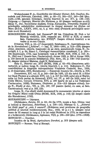 368 N. STOICESCU
Wickenhauser F. A., Geschichte der Kloster Homor, Sch. Onufrei, Ho-
rodnik und Petroutz, Cernhuti, 1881, p., 66-73, 201-217, 243-246 (doc.
1439-1786, tistorie); Dobrescu, Istoria bisericii in sec. XV, p. 138-140;
Grigoras Caprosu, Biserici din Moldova, p. 60 (despre vechimea m-rii);
Bälan T., Doc. bucovinene (indice), Gonta Alexandru, Dorneniile feudale f i
privilegii/e mana: stirilor moldoveneyti in timpu/ domniei /u/. . te fan cel
Mare (B.O.R., LXXV, 1957, nrr 5, p. 444-445) (Prezintä privilegiile acor-
date m-rii Horodnic).
HORODNICENI (Horod), jud. Suceava6° (M bis. Cobortrea Sf. Duh a lui
Mateias vistierul, 1539, reparatä. sec. XVIII s'i XIX; si casele
fam. Cantacuzino, sec. XVIII)61. Despre ctitorul bisericii a se
vedea si m-rea Cosula.
Uricaru/, VIII, p. 16-17 (inscriptii); Beldiceanu N., Inscriptiunea bis.
de la Horodniceni (Arhiva", lasi, II, 1890-1891, p. 513-529) (despre
ctitor, descriere, obiecte, insemnäri de pe cärti, pomelnicul); Iorga, N., In-
scriptii, f. I, p, 64; Bianu I., Catalogul rrzanuscriselor romelnefti, I, p. 183
184 (insemnare, 1732, case boletresti); vezi si BCMI, XIX, 1926, p. 143; Al.
R., 1842 mai 7 (casele fam. Cantacuzino); Anuar 1909, p. 360 s'i Anuar 1930,
p. 150 (trecuta la numele Brädätelu); Dict. Rom., III, p. 738-742 (inscrip-
tii, despre vistierul Mateias, dupà N. Beldiceanu);
Bals G., Biserici sec. XVI (BCMI, 1928, p. 62-65) <descrierea arhi-
tecturii); si indice; Iorga N., Istoria bisericii, I, p. 113; Bobulescu C., Noi
contributiuni /a biografia mitropo/itu/ui Veniamin Costachi, Buc., 1939,
p. 15 (inscriptie, 1834, Horodniceni Suceava); Ionescu Gr., Istoria, p. 316;
Documente, XV, vol. II, p. 245-246 (la 1495, 1/2 din satul H. a fiilor
lui Oanä Pintece si a altora); XVI, vol. I, p. 317 (la 1529, satul era al Mariei,
sotia lui Dolh portar de Suceava); XVII, vol. IV, p. 445 (la 1620, satul lui
Coste ifäcioc, vornic); Uricaru/, XVI, p. 209 (parte de sat a lui Toderasco
Cantacuzino, 1658); Stoicescu, Dictionar, p. 314-315 (despre ctitor); Ir-
ga N., Studii §i doc., VII, p. 181, 187, 197 passim (satu1, cu case, al fem.
Cantacuzino); vezi si p. 205, 225;
Iorga, N., Cea dintii vizitti domneascei la monumente istorice fi opera
lui Grigore Matei vodei Ghica (BCMI, XIX, 1926, p. 143) (Si despre casele
din Horodniceni, 1733).
HOTARNICENI Lapusna.
Ghibänescu, Surete, XI, p. 63-64 <la 1775, mosie a fam. Ghica; vezi
si indice) si Bezviconi, Boierimea, I, p. 139-141; Nästase G. I., Hotarul
lui Hall paya" si cele 2 ceasuri". (Schitarea unei probleme de geografie
poUticei yi istoricti moldoveneascli), Buc., 1932, 43 p.+1 h. (clespre locul
mare de 32 ceasuri in lung si 2 In lat redat Moldovei la 1775; se reproduce
si o hotärnicie); Ghibanescu, Ispisoace, VI/2, p. 166-240 (doc. 1775-1828).
HOTCAUTI Dorohoi.
Ionescu de la Brad, Agricultura Dorohoi, p. 373 (despre sat).
HOTCF.5T1 Roman. Vezi si Hocesti.
www.dacoromanica.ro
 