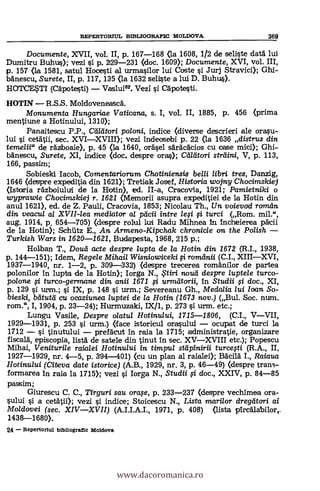 Documente, XVII, vol. II, p. 167-168 (la 1608, 1/2 de seliste datA lui
DumitTu Buhus); vezi si p. 229-231 (doc. 1609); Documente, XVI, vol. III,
p. 157 (la 1581, satul Hocesti al urmasilor lui Coste si Jurj Stravici); Ghi-
bdnescu, Surete, II, p. 117, 135 (la 1632 seliste a lui D. Buhus).
HOTCESTI (Cäpotesti) Vaslui62. Vezi si CApotesti.
HOTIN R.S.S. MoldoveneascA.
Monumenta Hungariae Vaticana, s. I, vol. II, 1885, p. 456 (prima
mentiune a Hotinului, 1310);
Panaitescu P.P., Maori poloni, indice (diverse descrieri ale orasu-
lui s'i. cetAtii, sec. XVIXVIII); vezi indeasebi p. 22 (la 1636 distrus din
temelii" de rAzboaie), p. 45 (la 1640, °easel sAräcdcios ca case mici); Ghi-
bAnescu, Surete, XI, indice (doc. despre oras); Cadtori striiini, V, p. 113,
166, passim;
Sobieski Iacob, Comentariorum Chotiniensis belli /ibri tres, Danzig,
1646 (despre expeditia din 1621); Tretiak Josef, Historia wojny Chocimskiej
(Istoria rdzboiuluii de la Hotin), ed. II-a, Cracovia,. 1921; Pamietniki o
wyprawie Chocimskiej r. 1621 (Memorii asupra expeditiei de la Hotin din
anul 1621), ed. de Z. Pauli, Cracovia, 1853; Nicolau Th., Un voievod roman
din veacul al XVII-lea mediator a/ peicii intre leg si, turci (Rom. mil.",
aug. 1914, p. 654-705) (despre rolul WI Rodu Mihnea In. incheierea pdicii
de la Hatin); Schtitz E., An Armeno-Kipchak chronic/e on the Polish
Turkish Wars in 1620-1621, Budapesta, 1968, 215 p.;
Holban T., Dozua. acte despre lupta de la Hotin din 1672 (R.I., 1938,
p. 144-151); Idem, Regele Mihail Wisniowiceki fi romanii (C.I., XIIIXVI,
1937-1940, nr. 1-2, p. 309-332) (despre trecerea romAnilor de partea
polonilor In lupta de la Hotin); Iorga N., i tiri ?Loud despre luptele turco-
po/one si turco-germane din anii 1671 fi urmAtorii, In Studii fi doc., XI,
p. 129 si uran.; si IX, p. 148 0. urm.; Severeanu Gh., Medalia lui Ioan So-
bieski, beitual cu ocaziune,a /uptei de /a Hotin (1673 nov.) (Bul. Soc. num.
rom.", I, 1904, p. 23-24); Hurmuzaki, IX/1, p. 273 s'i urm. etc.;
Lungu Vasile, Despre olatul Hotinului, 1715-1806, (C.I., VVII,
1929-1931, p. 253 s'i urm.) (face istoricul orasului ocupat de turci la
1712 si tinutului prefAcut in raía la 1715; administratie, organizare
fiscalk episcopia, listA de satele din tinut in sec. XVXVIII etc.); Popescu
Mihai, Venituri/e raialei Hotinului in timpul stapinirii turcesti (R.A., II,
1927-1929, m.. 4-5, p. 394-401) (Cu un plan al raialei); BAcilA I., Raiaua
Hotinului (Citeva date istorice) (A.B., 1929, nr. 3, p. 46-49) (despre trans-
formarea In raja la 1715); vezi si Iorga N., Studii §.i doc., XXIV, p. 84-85
passim;
Giurescu C. C., Tirguri sau orase, p. 233-237 (despre vechimea ora-
sului si a cetAtii); vezi si indice; Stoicescu N., Lista mari/or dregatori ai
Moldovei (sec. XIVXVII) (A.I.I.A.I., 1971, p. 408) (lista
1438-1680).
24 Repertorlul tdbliografic Moldova
REPERTORIUL BIBLIOGRAFIC MOLDOVA 369
www.dacoromanica.ro
 