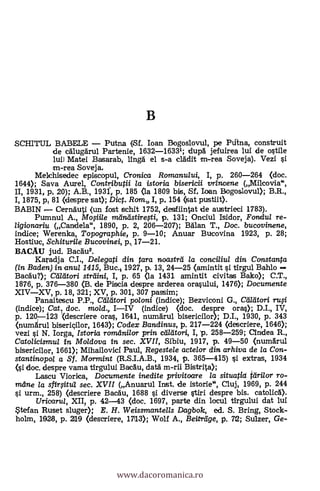 B
SCHITUL BABELE Putna (Sf. loan Bogoslovul, pe Plana, construit
de alug'ärul Partenie, 1632-16331; dupl jefuirea lui de °stile
lui) Matei Basarab, ling& el s-a clAdit m-rea Soveja). Vezi si
m-rea Soveja,
Mekhisedec episcopul, Cronica Romanului, I, p. 260-264 ((loc.
1644); Saya Aurel, Contributii la istoria bisericii vrincene (Mikovia",
II, 1931, pi, 20); A.B., 1931-, p. 185 (la 1809 bis, Sf, loan Bogoslovul); B.R.,
I, 1875, pt 81 (despre sat); Dict. Romt, I, p. 154 (sat pustiit).
BABIN ,-- CernAuti (un fost schit 1752, deschintat de austrieci 1783).
Pumnul A., Mo§iile meintistiregi, p. 131; Onciul Isidor, Fontlu/ re-
ligionariu (Candela", 1890, p. 2, 206-207); Man T., Doc. bucovinene,
indice; Werenka, Topographie, p. 9-10; Anuar Bucovina 1923, p. 28;
Hostiuc, Schiturile Bucovinei, p, 17-21.
BACAU jud. BacAu2.
Kara.dja C.L, Delegati din tara noastrti la conciliul din Constanta
(in Baden) in anul 1415, Buc.i 1927, p. 13, 24-25 (amintit si tlrgul Bahlo
Bacau?); Ceiliitori strilini, I, p. 65 (la 1431 amintit civitas Bako); C.T.,
1876, p. 376-380 (B. de Piscia despre arderea orasului, 1476); Documente
XIVXV, p. 18, 321; XV, p, 301, 307 passim;
Panaitescu P.P., Caeitori poloni (indice); Bezviconi G., Maori ruff
(indice); Cat.t doc. mold., IIV (indice) (doc. despre oras); D.I., IV,
p. 120-123 (descriere oras, 1641, numarul bisericilor); D.I., 1930, p. 343
(numárul biseriçilor, 1643); Codex Bandinus, p. 217-224 (descriere, 1646);
vezi si N. larga, Istoria romani/or prin. ctatitori, I, 'p. 258-259; Cindea R.,
Catolicismul in Moldova in sec. XVII, Sibiu, 1917, p. 49-50 (numgrul
bisericilor, 1661); Mihailovicf Paul, Regestele actelor din arhiva de la Con-
stantinopo/ a Sf. Mormint (R.S.I.A.B., 1934, p. 365-415) si extras, 1934
(si doc. despre vama tirgului Bacau, data m-rii Bistrita);
Lascu Viorica, Documente inedite privitoare la situatia ielri/or ro-
mane la sfirfitul sec. XVII (Anuarul Inst. de istorie", Cluj, 1969, p. 244
si urm., 258) (clescriere Bacgu, 1688 si diverse stiri despre bis. catolic6).
Uricarul, XII, p. 42-43 (doc. 1697, parte din locul tirgului dat lui
tefan Ruset sluger); E. H. Weissmantells Dagbolc, ed. S. Bring, Stock-
holm, 1928, p. 219 (descriere, 17113); Wolf A., Beitreige, p. 72; Sulzer, Ge-
www.dacoromanica.ro
 
