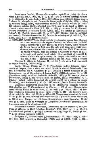 Panaitescu Scarlat, /V/onografia orafe/or capita/a de .judet din Basa-
rabia (Scoala Bas.", 1923, nr, 1-2, p. 44-47) (si despre cetate); Arbure
Z. C., Basarabia in sec. XIX, p, 295-300 (citeva date istorice despre orias);
Ciobanu $t., Orafe/e, in vol. Basarabia. Monografie Chisinäu, 1926, p. 92-
93 (despre oras); Idem, Monumentele istorice, In acelasi volum, p, 195--
199 (despre cetatea Hotin, sfirsitul sec. XIV, märitä de turcf la 1713); se
citeaza o descriere din 1763 (A.I., I/1, p. 182) si lucrarea lui C_Stamati,
Despre Basarabia i cettlile vechi (Bul. Soc., de istorie i antichitati
Odesa", II); Zasiuk, Materialii, II, p. 177-187 (despre oras la mijlocul
sec. trecut); Constantinescu-Iasi P., Basarabia arheologicei i artisticd, Chi-
sinau, 1933, p. 37-38 (despre cetate).
CETATEA MEDIEVALA (dupa opinia cronicarului polon Jan Dlugosz,
ar fi fost construita de regele Cazimir cel Mare; mai probabil
prima constructie a fost fácuta de Petru Musat, fiind refacuta
de Petru Rares. A fost una din cele mai puternice cetati mol-
dovene, neputind sa fie cucerità nici de loan Voda Viteazul nici
de Mihai Viteazul, care au asediat-o. Cucerita de turd la 1711,
a devenit apoi sediul unei raiale, fiind asedlata si cucerita in
citeva rinduri de ostile rusesti in timpul rdzboaielor cu
din sec. XVIII primele decenii ale sec. XIX.) Vezi ì orasul.
Dlugosz I., Historia Polonica, II, col. 39 (crede ea a lost construita
de regele Oazimir, 1333-1370);
Costin Miron, Opere, ed. P. P. Panaitescu, indice (diverse eveni-
mente si despre pinza a doua de ziduri facuta de domnii Moldovei); Ure-
che, Letopiseful, ed. C. Giurescu, p. ,211 (cetatea a ramas neatinsa de Al.
Lapusneanu, ca sei fie aptireiturcl despre le$i"); Calätori streiini, III, p. 184
(descrierea cetätii cu ziduri inalte de cdramidä, 1585); p. 201 (cetate foarte
puternica", 1587); p. 351 (cetate mica de piaträ, 1593); Panaitescu P. P.,
Ceileitori poloni, indice (descrieri ale cetatii, zidità pe o stinca pe malul
Nistrului); vezi indeosebi p. 45 (la 1640 cetate foarte jrumos /ucratil");
Cantemir, Descrierea Moldovei, p. 81 (descrierea cetatii); Cronica
Ghicu/egi/or,ed. N. Camariano si A. Cioran, p. 169 si urm. (despre refa-
cerea cetatii Hotin de catre turci, 1713); vezi §i p. 181; p. 189-191 (de-
spre ocuparea Hotinului de catre turci, 1715); p, 445-449 (despre cuce-
rirea cetatii de care rusi, 1739); p. 481-482 (despre reocuparea ei de turci,
1739); p. 487 si urm. (despre restituirea cetatii si tinutului care Moldova),
p. 50 i urm. (despre incredintarea tinutului spre paza lipcanilor, 1740»
vezi si p. urm., unde se vorbeste de papticu/ Hotinului", incredintat lur
Suleiman pa§a, si de situatia cetatii;
Dvoicenko-Markov Demetrios, Lomonosov an the capture of the for-
tress of Khotin in 1739 (Balkan Studies", VIII, 1967, nr. 1, p. 65-74)
Oda dedicata tarinei cu prilejul cuceririi cetatii); Iorga N., Stud/ FI doc.,
p. 59 (despre ocuparea detall);
Draganu N., Versuri vechi (Dacoromania", V, 1927-1928, p. 503
504, 521-522) (cucerirea Hotinului, 1769); vezi i B.O.R., 1903, p., 854
370 -N, STOI,CESCU
www.dacoromanica.ro
 
