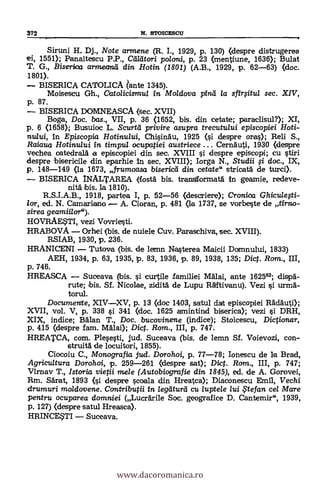 372 N. sTotcEscu
Siruni H.. Dj., Note armene (R. I., 1929, p. 130) (despre distrugerea
ei, 1551); Panaitescu P.P., Clileitcrri po/oni, p. 23 (mentiune, 1636); Bulat
T. G., Biserioa armeand din Hotin (1801) (A.B., 1929, p. 62-63) (doc.
1801).
BISERICA CATOLICA ¿ante 1345).
Moisescu Gh., Cato/icismu/ in Mo/dova pinei /a sfirOtu/ sec. XIV,
p. 87.
BISERICA DOMNEASCA (sec. XVII)
Boga, Doc. bas., VII, p. 36 (1652, bis. din cetate; paraclisul?); XI,
p. 6 (1658); Busuioc L. Scurtti privire asupra trecutului episcopiei Hoti-
nului, In Episcopia Hotinului, ChisinAu, 1925 (si despre oras); Reli S.,
Raiaua Hotinului in timpu/ ocupatiei austriece ... CernAuti, 1930 (despre
vechea oatedralA a episcopiei din sec. XVIII si despre episcopi; cu stiri
despre bisericile din eparhie In sec, XVIII); Iorga N., Studii fi doc., IX,
p. 148-149 (la 1673, fruraoasa bisericti din cetate" stricatA de turci).
BISERICA INALTAREA (fostA bis. transtformatA in geamie, redeye-
nit:A bis. la 1810).
R.S.I.A.B., 1918, partea I, p. 52-56 (descriere); Croniza Qhiculefti-
/or, ed. N. Camariano , A. Cioran, p. 481 (la 1737, se vorbeste de al-no-
sirea geamiilor").
HOVRAESTI, vezi Vovriesti.
HRABOVA Orhei (bis. de nuiele Cuy. Paraschiva, sec. XVIII).
RSIAB, 1930, p. 236.
HRANICENI Tutoya (bis. de lemn Nasterea Maicii Domnului, 1833)
AEH, 1934, p. 63, 1935, p. 83, 1936, p. 89, 1938, 135; Dict. Rom., III,
p. 746.
HREASCA Suceava (ibis. si curtile familiei MAlai, ante 162563; dispà-
rute; bis. Sf. Nicolae, zidità de Lupu Rfftivanu). Vezi si urrnA-
torul.
Documente, XIVXV, p. 13 (doe 1403, satul dat episcopiei Maul»;
XVII, vol. V, p. 338 si 341 (doc. 1625 amintind biserica); vezi si DRH,
XIX, indice; Man T., Doc. bucovinene (indice); Stoicescu, Dictionar,
p. 415 (despre fam. MAlai); Dic. Rom., III, p. 747.
HREATCA, com. Plesesti, jud. Suceava (bis. de lemn Sf. Voievozi, con-
struitA de locuitori, 1855).
Ciocoiu C., Monografia jud. Dorohoi, p. 77-78; Ionescu de la Brad,
Agricultura Dorohoi, p. 259-261 (lespre sat); Dict. Rcrm., III, p. 747;
VIrnav T., Istoria vietii mele (Autobiografie din 1845), ed. de A. Gorovei,
Rm. Särat, 1893 (i despre scoala clin Hreatca); Diaconescu Emil, Vechi
drumuri moldovene. Ccmtributii in legeiturti cu luptele lui te fan cel Mare
pentru ocuparea domniei (LucrArile Soc. geografice D. Cantemir", 1939,
p. 127) (despre satul Hreasca).
HRINCESTI Suceava.
www.dacoromanica.ro
 