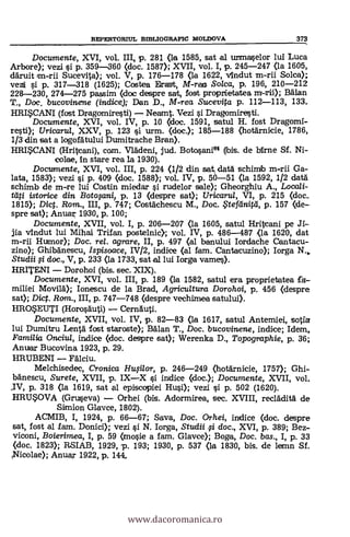 REPERTORIUL BIBLIOGRAFIC MOLDOVA 373
Documente, XVI, vol. III, p. 281 (la 1585, sat al urtmaselor lui Luca
Arbore); vezi si p. 359-360 (doc. 1587); XVII, vol. I, p. 245-247 (la 1606,
däruit an-rii. Sucevita); vol. V, p. 176-178 (la 1622, Andut m-rii Solee);
vezti si p. 317-318 (1625); Costea Drast, M-rea So/ca, p. 196, 210-212
228-230, 274-275 passim (doe despre sat, lost proprtietatea m-rii); Man
T., Doc. bucovinene (indice); Dan D., M-rea Sucevita p. 112-113, 133.
HRISCANI (lost Dragomiresti) Neamt. Vezi s'i Dragomiresti.
Documente, XVI, vol. IV, p. 10 (doc. 1591, satul H. fost Dragomi-
rest); Uricarul, XXV, p. 123 si urm. (doc.); 185-188 (hotknicie, 1786,
1/3 din sat a logofátului Durnitrache Bran).
HRISCANI (Hritcani), com. Vrädeni, jud. Botosani64 (Ibis. de birne Sf. Ni-
colee, In stare rea la 1930).
Documente, XVI, vol. III, p. 224 (1/2 din sat datà schimb m-rii Ga-
lata, 1583); vezi si p. 409 (doc. 1588); vol. IV, p. 50-51 (la 1592, 1/2 datä
schimb de m-re lui Costin miedar si rudelor sale); Gheorghiu A., Locali-
tati istorice din Botoginip p. 13 (despre sat); Uricaria, VI, p. 215 (doe.
1815); Dict. Rom., III, p. 747; Costachescu M., Doc. teffinitti, p. 157 (de-
spre sat); Anuar 1930, p. 100;
Documente, XVII, vol. I, p. 206-207 (la 1605, satul Hritcani pe R.-
jia vIndut lui Mihai Trifan postelnic); vol. IV, p. 486-487 (la 1620, dat
m-rii Humor); Doc. rel. agrare, II, p. 497 (al banului Iordache Gantacu-
zinc)); Ghibà'nescu, Ispisoace, IV/2, indice (al fam. Cantacuzino); Iorga N.,.
Studii fi doc., V, p. 233 (la 1733, sat al lui Iorga vames).
HRITENI Dorohoi (bis. sec. XIX).
Documente, XVI, vol. III, p. 189 (la 1582, satul era proprietatea fa--
miliei Movilä); Ionescu de la Brad, Agricultura Dorohoi, p. 456 (despre
sat); Dict. Rom., III, p. 747-748 (clespre vechimea satului).
HROEUTI (HorosAuti) Cernkrti.
Documente, XVII, vol. IV, p. 82-83 (la 1617, satul Antemiei, sotto
lui Dumitru Lenta fost staroste); BAlan T., Doc. bucovinene, indice; Idem,
Familia Onciu/, indice (doc. despre sat); Werenka D., Topographie, p. 36;
Anuar Bucovina 1923, p. 29.
HRUBENI Falciu.
Melchisedec, Cronica HuFilor, p. 246-249 (hotknicie, 1757); Ghi-
lAnescu, Surete, XVII, p. IXX si indice (doc.); Documente, XVII, vol.
.IV, p. 318 (la 1619, sat al episcopiei Hui); vezi si p. 502 (1620).
HRUSOVA (Gruseva) Orhei (bis. Adormirea, sec. XVIII, reclklit5. de
Simion Glavce, 1802).
ACMIB, I, 1924, p. 66-67; Saya, Doc. Orhei, indice (doc. despre
sat, fost al lam. Donici); vezi s'i N. Iorga, Studii fi doc., XVI, p. 389; Bez-
viconi, Boierimea, I, p. 59 (mosie a fam. Glavce); Boga, Doc. bas., I, p. 33
(doc. 1823); RSIAB, 1929, p. 193; 1930, p. 537 (la 1830, bis. de lemn Sf.
,Nicolae); Anua r 1922, p. 144,
www.dacoromanica.ro
 