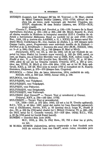 374 N. STOICESCU
HUDE$T1 (Lupeni), jud. Botosani (M bis. Sf. Voievozi 1-1. Mari, cläditä
de Mihai Costachi Boldur Lälescu, 1752-1759, alätu.ri de ve-
chea bis. ide lemn; curti boieresti ale familiei Ciogolea, sec.
XVI165, dispärute; M casa Boldur Latescu, sec. XVIIIXIX;
acum scaala).
Ciocoiu C., Monografia jud. Dorohoi, p. 136-139; Ionescu de la Brad,
Agricultura Dorohoi, p. 331-334 si 366-368 01. Mici); Rosetti R., Cum
sti diutau mosiile in Mo/dova la inceputu/ veacului XIX-I. Conclica de rd.-
fuiald a hatmanului lidducanu Roset çu vechilii lui pe anii 1798-1812,
Buc., 1909, 135 p. (extras din AARMSI, s. II, t. XXXI) (si despre satul Hu-
destii Mici); Costächescu M., Doc. fnainte de te fan, I, p. 406 (despre sat);
Gaspar Iustin, preot, Fragmentele unor mitricale inedite de la Hudesti
Dorohoi si de la Serafinesti Suceava din anul 2811 (M.M., XXXIX, 1963,
nr. 5-6. p, 296); Dic. Rom., III, p. 748 (despre H. Mari si Mid);
,Documente, XVI, vol. III, p. 182 (la 1582, 1/2 de sat vinclutä de ne-
potul lui Iatcp Hudici lui Iurescu mare vornic); p. 189 (la 1582, satulp cu
case, pe Baseu, era al Tamiliei Movild); Vezi i DRH, XIX, indice; Iorga N.,
Studii i doc., V, p. 533-536 (curtile fam. Movilä); B.0 L, IV, p. 30 (doc.
1660, pärti de sat ale lui Ursache vistier); Uricarul, XVI', p. 293 si urm.
(doc. sec. XVIII, H. Mici) st 319-334 (doc. 1793, sat al lui M. Bals spa-
tarul), XXII, p. 126 (H. Mici scos la mezat 1792 si cumpärat de R Ruse*
Stoicescu, Dictionar, p, 375-376 (despre fam. Ciogolea).
HULBOCA Orhei (bis. de lemn Adormirea, 1814, reclädità de zid).=
RSIAB, 1931, p. 549 (oat. '1830); Anuar 1922, p. 168.
HULBOCA, vezi Holboca.
HULP.WNI,, vezi Vulpäseni.
HULP4E,STI, vezi Vulpäsesti.
HULPESTI, vez! Frädureni.
HULTURE$11, vez! DrAgAnesti.
HULTURESTI, vez! Vulture.sti.
HULUBENI (fost Gereni)66 Tecuci. Vez! i urmätorul i Gereni.
TJricaru/, XXV, p. 184-185 (doc. 1778).
HULUBE..5TI Tecuci. Vezi i precedentu1.
I.N., 1926-1927, p. 272 (doc. 1643, 1/2 sat a lui N. Ureche spätarul);
VIII, p. 46 (doc. 1667, satul dat zestre lui loan Ragovitä paharnic);
vez! i Ghibänescu, Surete, XVI, p. 93 (acelasi doc.); Iorga N., Studii si
doc., XI, p. 259 (la 1765 satul vindut lui I. Millo); Urciarul, VI, p, 286-287
(la 1813, satul lui C. Conachi vornic), 317-318 (doc. 1824); B.C.I., VIII,
p. 86 (la 1765 satul lui Ionitä Ruset banul).
HUMENI Dorohoi (bis. ante 1839).
M.C., 1916f p. 264; In Dict Rom., III, 752 e doar iaz
nu sat.
M M-REA HUMOR (Adormirea, -prima constructie a fost fundata ante
1415 de vornicul loan sau °and", acum ruine, cercetate prin
www.dacoromanica.ro
 
