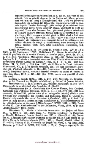 REPERTORIUL BIBLIOGRAFIC MOLDOVA '375
sapaturi arheologice in ultimii ani, la 6. 100 m. sud-vest de cea
actualk bis i a primit obiecte de la Stefan cel Mare, printre
care eel mai de pret e Evangheliarul din 1471 cu portretul
domnului; bis, actuala, Sf. Gheorghe, construita la 1530 de ma-
rele logolat Teodor Bubuiog68 prin vointa i cu ajutorub bla-
gocestivului domn Petru. voievod" Rares, zugrävita la 1535 de
zugravul Toma din Suceava; bis. pastreaza picture exterioara
de o -mare valoare artistick turnul clopotnita construit de Va-
sile Lupu, 1641; m-rea a existat pinä la 1786, chid a fost des-
fiintatd69; In anii 1960-1961 si 1967-1970 s-au facut -o serie
de lucräri de restaurare; s-a restaurat turnul de aparare i s-a
refacut drumul de straja si invelitoarea; s-au evidentiat fun.-
datiile bisericii vechi etc.), satul Mä'nastirea Humoruluit. jud.
Suceava.
Kozak, Inschriften, p. 25-39; Iorga N., Studii 0 doc., XV; p. 13 si
XVII, p. 30 (insemnare, 1734); Bratulescu V., Nume de cd/ugeiri 0 de
dieci in grafitele de /a m-rile Voronet i Homor (M.M., 1965, nr. 9-10,
p. 541-554); Turdeanu, Manuscrise slave, p. 120-124 (Tetraevanghel);
Bogdan D. P., 0 danie a damnului muntean Vlad Vintilá catre m-rea mol-
doveneascd Homor (Raze de lumina.", 1938, nr. 1-4, P. 263-269) (din
1535); I.N., V, 1925, p. 199 (doc. 1555, danii facarte de Dana hatman);
Hurmuzaki, XV, p, 1188 (prada tätarilor, 1651; se full clopotele); Bere-
chet St., Picaturi mdrunte, p. 124-125 (insemnare, 1653 clespre arderea
m-rii); Dragomir Silviu, Relatiile bisericii romdne cu Rusia in veacul al
XVII-lea, Buc., 1912, p. 171-173 (doc 1703, m-rea era pustiita si chi-
hile arse);
Bogdan I., S dmile (B.C.I., 1915, p. 240-242);` Werenka D., Topogra-
phie, p. 34; Pumnul A. Mosiile mindstiresti, p. 101-110 (avere, istoric);
Monumente/e, II, pl. 9; Badauta Al., Privelisti romdnegi, pl. 166-167;
Documente de arhitecturd din Romdnia, pl. 29-32;
Wic.kenhauser Fr. A., Geschichte der Kloster Homor, Sch. Onufrei,
Korodnik und Petroutz, Cernauti, 1881, p. 1-44, 83-170, 233-241 (do-
cumente, 1424-1785, printre care si o catagrafie, istoric) (Molda oder
Beiträge zur Geschichte der Moldau und Bukovina, Band I); Onciul
Fondul religionariu Gr. or. al Bucovinei (Candela", 1889, p. 8n-817 si
1890, p. 205) (istoric, averea m-rii); nomstorfer K., Steinmetzzeichen an
-der Klosterkirche zu Humora (Mitteilungen", XVIII, 1892, p. 240); Rom-
storfer K., Der Kirchenbauten in der Bukowina, Viena, 1896, 32 p, (din
,,Mi th eilungen", 1894-1896);
Mironescu V., M-rile i bisericile intemeiate de $te fan
(J.L., V, 1908, p. 106-107); Torga N., Neamul romilnesc in Bucovina,
p. 83-86; Dobrescu, Istoria bisericii sec. XV, p. 156-158 si 162; Corio-
lan G., Logofetii mari Teodor Bubuiug i Teodor &nos,,ci alti boieri ai lui
Petru Rares in *WW2 lui domnie (NRL, 1910, P. 52-55, 86-88, 109-111,
121-125); Chiriac N. D., Ctitoriile lui ,te fan cel Mare, p. 72; Iorga-Bals,
.Histoire, p. 112-114; BCMI, XX, 1927, p. 37, 41 (despre reparatiile fa-
www.dacoromanica.ro
 