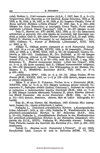 376 N. STOICESCII
cute); Bréhier L., L'art Iroumain
ancien' I, 1927, fase. II. p. 2-11);
Grigorovitza, Diet. Bucovina, p, 114 (istoric); Anuar Bucovina, 1923, p. 26,
1924, p. 26, 1926, p. 58, 1927, p. 69, 1928, p. 81; Isopescu Claudio, Orme di
Roma nell'arte Moldava (Terra d'Italia" II, 1927, fasc. 5, p. 203-206)
(despre bis. Gura Humorului; i inscriptii); Grecu Vasile, V echi odoare
nepretuite (Calend. Glasul Bucovinei", 1925, p. 26-27) (despre m-re);
Bals G., Biserici sec. XVI (BCMI, XXI, _1928, p. 21-31) (descrierea
arhitecturii i picturii), 331-334 (pietre de mormint), 346 (inscriptii ine-
dite); si indice; Geib G., 400 Jahre Kloster Humora (C.A.Z., 21 sept. 1930);
Tafrali O., ,Biserica Voronetu7, in vol. Indruradri culturale Buc.,
1930; Godeanu V., Humor fi Moldovita (Dimineata", XXX, 1934,
nr. 9903, p. 2);
AbAger G., Ctilduza pentru vizitatorii sf. m-rii Humorului, Cernä-
uti, 1935, 18 p.+2 pl.- BCMI, XXVIII, 1935, p. 68 (repargii.); Viitorul"
1936, nr. 8626, p. 1; E:CMI, XXX, 1937, p. 92-93 (reparatii); Ionescu Gr.,
Istoria, p. 309-312; Costachescu M., Doc. .Ftefeinitel, p. 61-66 (despre
Toader Bulbuiog, ctitorul m-rii); Vessereau Margueritte, Biserici moldo-
venegi (P.L., I, 1936, vol. II, p. 92-103); trad. din R.D.M., 1 aug. 1934;
Bratulescu V., Biserici monumente istorice (Cele trei Crisuri , 1938,
nr, 3-4, p. 53) (note sumare); Reli S., Ctilduza monumentelor religioase,
p. 153-156 (descriere); Lehner I., Der Wölbungsbau in der Moldau;
fánescu I. D., Mindstirile Bucovinei (R.F.R., VIII; 1941, nr. 8-9,
p, 400-403);
Arhitectura RPR", 1954, nr. 8, p. 18-19; Man Teodor, VI-rea
Rumor (M.M., XXXIII, 1957, Tit. 1-2, p. 135-139) (istoric, despre averea
ctitorii minastirii);
Balan T. i preot D. Volosciuc, Vechea m-re a Homorului (M.M.,
XXXVIII, 1962, nr. 5-6, p. 511) (despre vechimea primei ctitorii); Co-
marnescu P., indreptar artistic (indice); Craciunas I., Actiunea de refacere
fi restaurare a monumente/or istorice bisericefti (M.M., 1964. nr. '7-8,
p. 356) (despre lucrarile efectuate); Volosciuc D., preot, Biserica Adormi-
rea Maicii Domnului din m-rea Humorului (M.M., 1964, nr. 5-6,
p, 311-317) (istoric, descriere, obiecte, fait sa indice bibliografia fo-
losita);
Bals *t., M-rea Humor, Ed. Meridiane, 1965 (Colectia Mici indrep-
tare); Ionescu Gr., Istoria arhitecturii, I, indice;
Podlacha L., Griechisch-orientalischen Kirchen (Kunstgeschicht-
liches
Jahrbuch"'
1910, p. 141-159); Podlacha W., Wandmalereien in den
griechisch-orientaiischen Kirchen in der Bukowina (B.S.P., 1912,
p. 37-51); Podlacha L., Abendländische Einflusse in den Wandmalereien
der griechisch-orientalischen Kirchen in der Bukowina, Diisseldorf, 1911
(extras din Z.C.K., XXIV); Podlacha W., Malowidia scienne; Podlacha
Vied, Picturile murale din bisericile din Bucovina (J.L., 1927, p. 206-217)
(traducere);
Tafrali O., Biserioa m-rii Humorului (Viitorul", 10 oct. 1922);
Strzykowski Iosef, Camori de artli in Bucovina (BCMI, VI, 1913,
www.dacoromanica.ro
 