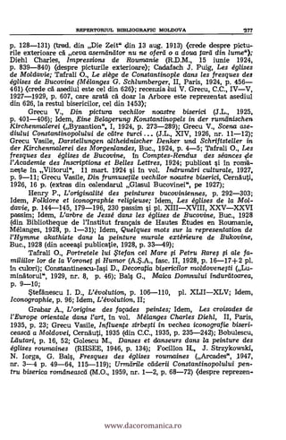 REPERTORIUL BIBLIOGRAPIC MOLDOVA '377
p. 128-131) (trad. din Die Zeit" din 13 aug. 1913) (crede despre pictu-
rile exterioare cA ceva asemiintitor nu ne oferli o a doua lard din /ume");
Diehl Charles, Impressions de Roumanie (R.D.M., 15 iunie 1924,
p. 839-840) (despre picturile exterioare); Cadafach J. Puig, Les églises
de Mo/davie; Tafrali O., Le siège de Constantinop/e dans les fresques des
églises de Bucovine (Mélanges G. Schlumberger, II, Paris, 1924, p. 456
461) (crede cA asediul este eel din 626); reeenzia dui V. Grecu, C.C., IVV,
1927-1929, p. 607, care arata cA doar la Arbore este reprezentat asediul
din 626, la restul bisericilor, cel din 1453);
Grecu V., Din pictura vechilor noastre biserici (J.L., 1925,
p. 401-406); Idem, Eine Belagerung Konstantinopels in der rumeinischen
Kirchenmalerei (Byzantion"., I, 1924, p. 273-289); Grecu V., Scena ase-
diului Constantinopolului de care turci (J.L., XIV, 1926, nr. 11-12);
Grecu Vasile, Darstellungen altheidnischer Denker und Schriftsteller in
der Kirchenmalerei des Mcrrgenlandes, Buc., 1924, p. 4-5; Tafrali O., Les
fresques des églises de Bucovine, in Comptes-Rendusdes séances *le
l'Academie des Inscriptions et Belles Lettres, 1924; publioat si In roni6.-
neste In Viitorul", 11 mart. 1924 si In vol. Indrumetri cultura/e, 1927,
p. 9-11; Grecu Vasile, Din frumusetile vechi/or noctstre biserici, CernAuti,
1926, 16 p. (extras din calendarul Glasul Bueovinei", pe 1927);
Henry P., L'originalité des peintures bucoviniennes, p. 292-303;
Idem, Folklore et iconographie religieuse; Idem, Les églises de la Mol-
davie, p. 144-145, 179-196, 230 passim si pl. XIIIXVIII, XXVXXVI
passim; Idem, L'anbre de Jessé dans les églises de Bucovine, Buc., 1928
(din Bibliotheque de l'Institut frangais de Hautes ttudes en Roumanie,
Mélanges, 1928, p. 1-31); Idem, Quelques mots sur la representation de
l'Hymme akathiste dans la peinture murale extérieure de Bukovine,
Buc., 1928 (din aeeeasi publieatie, 1928, p. 33-49);
Tafrali O., Portretele lui ,tefan cel Mare fi Petru Rare; fti ale fa-
miliilor lor de la Voronet fi Humor (A.S.A., fase. II, 1928, p. 16-17+2 pl.
In culori); Constantinescu-Iasi D., Decoratia bisericilor moldovenefti (Lu-
minatorul", 1929, nr. 8, p. 46); Bals G., Maica Domnului indureitoarea,
p. 9-10;
Stefänescu I. D., L'évoluticm, p. 106-110, pl. XLIIXLV; Idem,
Iconographie, p. 96; Idem, L'évo/ution, II;
Grabar A., L'origine des façades peintes; Idem, Les croisades de
l'Europe orienta/e dans Vart, In vol. Mélanges Charles Diehl, II, Paris,
1935, p. 23; Grecu Vasile, Influente sirbefti in vechea icono grafie biseri-
ceased a Moldovei, Cernauti, 1935 (din C.C., 1935, p. 235-242); Bobulescu,
Lautari, p. 16, 52; Golescu M., Danses et danseurs dans la peinture des
églises roumaines (RHSEE, 1946, p. 134); Focillon II, J. Strzykowski,
N. Iorga, G. Bals, Fresques des églises roumaines (Areades", 1947,
nr. 3-4 p. 49-64, 115-119); Uri-at-mile caderii Constantinopolului pen-
tru biserica romdneascei (M.O., 1959, nr. 1-2, p. 68-72) (despre reprezen.
www.dacoromanica.ro
 