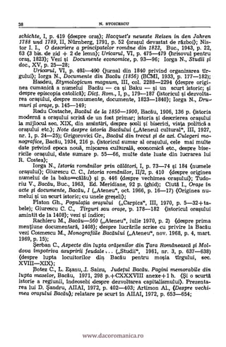 schichte, I, p. 419 (clespre oras); Hacquet's neueste Reisen in den Jahren
1788 und 1789, II, Niirnberg, 1791, p. 52 (orasul devastat de rdzboi); Nis-
tor I. I., O descriere a principatelor romdne din 1822, Buc., 1943, p. 22,
63 (3 bis. de zid + 2 de lemn); Uricaru/, VI, p. 475-479 (hrisovul pentru
oras, 1823); Vezi si Documente economice, p. 93-96; Iorga N., Studii #
doc., XV, p. 25-28;
Uricarul, VI, p. 481-490 (jurnal din 1840 privind organizarea tlr-
gului); Iorga N., Documente din Bacdu (1856) (BCMI, 1933, p. 177-182);
Hasdeu, Etymologicum magnum, III, col. 2288-2294 (despre origi-
nea cumanica, a numelui Bacau ca si Baku si un scurt istoric; si
despre episcopia catolica); Dict. Rom., I, p., 179-187 (istoricul s'i dezvolta-
rea orasului, despre monumente, documente, 1823-1840); Iorga N., Dru-,
muri g orase, p. 145-149;
Radu Costache, Bacdu/ de la 1850-1900, Etacäu, 1906, 136 p. (istoria
moderna a orasului scrisa de un fost primar; istoria si descrierea orasului
1a rnijlocu1 sec.. XIX, din ansintiri, despre siooli l'i biserici, viata politicá a
orasului etc.); Note despre istoria Bacdu/ui (Ateneul cultural", III, 1927,
nr. 1, p. 24-25); Grigorovici Gr., Bacdu/ din trecut # de azi. Culegeri mo-
nografice, Bacau, 1934, 216 p. (istoricul sumar al orasului, cele mai multe
date privind epoca noua, miwarea culturala, eoonornica etc., despre bise-
ricile orasului, date sumare p. 55-66, multe date luate din lucrarea lui
R. Costea);
Iorga N., Istoria rorndnilor prin ceileitori, I, p. 73-74 si 184 (ntnnele
orasului); Giurescu C. C., Istoria romdnilor, 11/2, p. 410 (despre originea
numelui de la bako=calau) l'i p. 446 (despre vechimea orasului); Tudo-
riu V., Bacdu, Buc., 1963, Ed. Meridiane, 92 p. (ghid); Ciuta I., Orafe in
acte li documente, Bacdu, I (Ateneu", oct. 1966, p. 16-17) (Originea nu-
melui si un scurt istoric; cu unele greseli);
Platon Gh., Populatia orafu/ui (Carpica", III, 1970, p. 5-32+ta-
bele); Giurescu C. C., Tirguri sau °me, p. 178-182 (istoricul orasului
amintit de la 1408); vezi si indice;
Rachieru M., Baceiu-560 (Ateneu", iulie 1970, p. 2) (despre prima
mentiune documentara, 1408); despre lucrarile scrise cu privire la Bacau
vezi Cosmescu M., Mono grafiile Bacdului (Ateneu", nov. 1968, p. 4, mart.
1969, p. 15);
Serban C., Aspecte din lupta ora fenilor din Tara Romdneascei # Mol-
dova impotriva asupririi feuda/e, . . (Studii", 1961, nr. 3, p. 637-638)
Oespre luptalocuitorilor din Bacau pentru mosia tirgului, sec.
XVIIIXIX);
Eotez C., L. Esanu, J. Saizu, Judetul Bacdu. Pagini memorabi/e din
lupta maselor, Bacau, 1971, 298 p.+CXXXVIII anexe +1 h. (Si o scurta
istorie a regiunii, Indeosebi despre dezvoltarea capitalismului). Prezenta-
rea lui D. Sandru, AIIAI, 1972, p. 402-403; Artimon Al., (Despre vechi-
mea orafu/ui Bacc14; relatare pe scurt In AIIAI, 1972, p. 653-654;
38 N. STOICESCU
www.dacoromanica.ro
 
