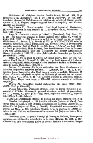 REPTERTORIUL RIBLIOGRAFIC MOLDOVA 3fir
GhibAnescu G., Originea Husilor. Studiu istoric, Birlad, 1887, 88 p..
(publicat ¢*1 in Romfinul", nr. 4-20, 1886 §i Tutova", 30 fan. 1886)
<combate parerea luli Melchisedec ou ariginea de la bohemia. Husea; admite
opinia lui B. P. Ha§deu despre originea husitä a ora§ului; vezi Cronica
.Higi/or la episcopie);
Säghinescu V., Planul orasului Hui dupd inginerui Rautenberg
(Klinschi) intocmit in mod intuitiv de . . ., /itografiat de Al, Rosculescu . . .,
Ia§i, 1880, 1 foaie;
Ilorga N., Drumuri fi orase, p. 209-211 (descriere; Dict Rom., ID,
p. 756-763 (istoricul oraqului §i. despre numele Au); Iorga N., Notite is-
torice (R.I., 1930, p. 179) (numele oralului de la Husul, nu de la husiti);
Ghibänescu G., Surete, I, p. 74-84 O. VII, p. XXXVXXXVII (despre
originea cuvintului Hui); aktulescu Ilie, Formele scrise si pronuntarea
numelor oraselor Iasi ..si Hui in vechile texte (Arhiva" Ia5i, 1938,
nr. 1-2, p. 104-109); Huss Richard, Der Familienname Huss in Luxem-
b