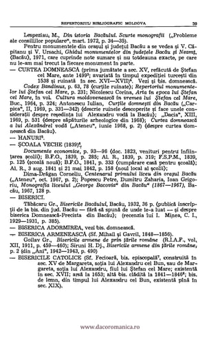 REPERTORIUL) BIBLIOGRAFIC MOLDOVA 39
Lespeziaui M., Din istoria Bactiului. Scurte monografii (Probleme
ale consilijlor populare", mart. 1972, p. 34-35).
Pentru monumentele din orasul i judetul BacAu a se vedea si V. C5-
pitanu si V. Ursachi, Ghidul monumentelor din judetele Baedu 1 Neamt,
(Bacdu), 1971, care cuprinde note sumare si nu totdeauna exacte, pe care
nu le-am mai trecut la fieckare monument In parte.
CURTEA DOMNEASCA (prima jumätate a sec. XV, refäcutd de tefan
eel Mare, ante 14993; avariat& In timpul expeditiei turcesti din
1538 si ruinata In sec. XVIXVII)4. Vezi i bis. domneascà.
Codex Bandinus, p. 63, 78 (curtile ruinate); Repertoriul monumente-
lor lui te fan. cel Mare, p. 231; Nicolescu Corina, Arta in epoca lui $tefan
cel Mare, In vol. Cultura moldoveneasdi in vremea lui $tefan ce/ Mare,
Buc., 1964, P. 324; Antonescu Iulian, Curti/e domne?ti din Bacdu (Car-
pica", II, 1969, P. 331-342) (descrie ruinele descoperite si face unele con-
sideratii despre resedinta lui Alexandru voclä la Bacäu); Dacia", XIII,
1969, p. 531 Olespre &di:Muffle arheologice din 1968>; Curtea domneascli
a lui Alextindrel vodd (Ateneu", iunie 1968, p. 2) (despre curtea dom-
neasc5. din Bac&u).
HANURI3.
SCOALA VECHE (1839)14
Documente economice, p. 93-96 (doc. 1823, venituri pentru Infiin-
tarea scolii); B.F.O., 1839, p. 285; Al. R., 1839, p. 319; F.S.P.M., 1839,
p. 125 (ccal& nota); B.F.O., 1841, p. 333 (cumpdrare casa pentru scoal&);
Al. R., 3 aug. 1841 si 21 mat 1842, p. 158 (noul local al scolii);
Dima-DrAgan Corneliu, Centenarui primului liceu din °raga Bactiu
(Ateneu", oct. 1967, p. 2); Popescu Petre, Dumitru Zaharia, loan Grigo-
riu, Monografia liceului George Bacovia" din Bactiu (1867-1967), Ba-
&du, 1967, 128 p.
BISERICI.
TAbacaru Gr., Bisericile Bacelului, Bacäu, 1932, 36 p. (publica inscrip-
tii de la bis. din jud. BacAu far& sd spun& de unde le-a luat i despre
biserica Domneasc&-Precista din Bac&u); (recenzia lui I. Mipea, C. I.,
1929-1931, p. 385).
BISERICA ADORMIREA, vezi bis. domneasc5..
BISERICA ARMENEASCA (Sf. Mihail i Gavril, 1848-1856).
Goilav Gr., Bisericile armene de prin fdrile romdne (R.I.A.F., vol,
XII, 1911, p. 459-460); Siruni H. Dj., Bisericile armene din ttirile rorrulne
p. 2 (din Ani", 1942-1943, p. 490)
BISERICILE CATOLICE (Sf. Fecioara, bis. episcopalr, consttruiti In
sec. XV de Margareta, sotia lui Alexandru eel Bun, sau de Mar-,
gareta, satia lui Alexanidru, fiul lui Stefan cel Mare; existent&
In sec. XVII; ars& la 1653; alth bis. cl&dit& la 1841-18468; bis,
de lemn, din timpul lui Alexandru eel Bun, existentá pin& In
sec. XIX),
www.dacoromanica.ro
 