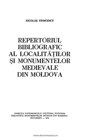 NICOLAE STOICESCLT
REPERTORIUL
BIBLIOGRAFIC
AL LOCALITATILOR
SI MONUMENTELOR
MEDIEVALE
DIN MOLDOVA
DIRECTIA PATRIMONIULUI CULTURAL NATIONAL
BIBLIOTECA MONUMENTELOR ISTORICE DIN ROMANIA
BUCURE$TI - 1974
www.dacoromanica.ro
 