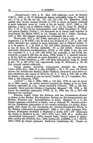 40 N. STOICESCU
Transilvania", 1873, P. 81 (doc. 1439 episcopia nouà de BacAu);
F.M.I.L., 1845, p. 25, 37 (documente despre episcoptie); larga N., Studii f i
doc., I-II, p. 78-84, 94-95, 101, 123, 151-152, 176 (descriere, 1814)
passim (doc. scutiri, scrisori diverse; la 1741 se spune cA fusese catedralA
palat episcopal, acum In mink si bis. de lemn); B.I.P., 1868, p. 185
(Quirini, 2 bis.); vezi strilini, IV, p. 37, 51; Iorga N., Studii
doc., I-II, p. 416 (m-rea franciscanilor, ante 1600); Panaitescu P., Card-
tori poloni (indice); Corfus I., Un document de la Irimie vodd referitor la
franciscanii din Bacán (1601), In vol. Omiagiu lui Ion. I. Nistor., CernAuti,
1937, p. 898-903 (despre alungarea lui Lubierticki din m-re);
Hurmuzaki, VIII, p. 307 (1606, episcopie si 2 bis.); Iorga N., Acte fi
fragmente, I, P. 80 (1636, o bis. de zid i una de lemn); D. I., IV, p. 120-122
(1641, descriere bis. catolia In parte distrusA); vezi i Cd/dtori strdini, V,
p. 5, 96 passim, D. I., II, 1930, p. 327, 343 (1643, descriere bis. Adormirea
si una de lemn, Sf. Nicolae, päräsitA); IV, p, 243 0659); Monumenta
spectantia S/avorum,meridiarba/ium, XVIII, p. 270 (11660, 2 bis. din care
una ruinatà); D. I., r, p. 107-108 (1670, bis. ruinatä); p. 192 (1745, bis,
acoperitä cu pale) si 206 (bis. de lemn, 1762); Ghika V. I., Spicuiri istor¡pe,
p. 26 (la 1676 bis. dArlmatä de apele Bistritei); p. 31 (o ibis. näruitä si una
de lemn); Codex Banclinus, p. 166-168 (lista episcopilor); Iorga N., Studii
g doc., VI, p. 223 (1741, bis. ungureascA); Iorga N., Misionan, p. 55-56
(bis. ruinatA, trebuia refAcutd);
Veress Andrei, ScrisorileMisionarului Bandini Moldova
(1644-1650), Buc., 1926, 67 p. (din AARMSI, s. III, t. VI, mem. 13) (Unele
privesc bis. catolicA din BacAu); Ghika Vladimir, Scrisoarea unui preot ca-
tolic peimintean din veacu/ al XVII-lea (R. C., I, 1912, p. 578-581 si 588)
(la BacAu o bis. nAruitA si una de lemn): Fratilor Al. fi I. Lapedatu, Buc.,
1936, p. 623 (reparatiii 1748);
Arhiva" - Iai, I, 1889-1890, p. 116 (doc. 1702, In care se spune
cA, la 1653, cazacii au aprins biserica (catolicA din Bacdu) fi au ars toate
dreasele episcopiei de n-au rdows nemicti"); Uricaru/, VIII, p. 166 (bis.
surpatA); Reise nach 'der Mold= (Ungrisches Magazin", El, 1783, p, 98)
(urme ale resedintei episcopale, 1767); Al. R., 1846, dec. 22, p. 381-382
(sfintirea bis. catolice);
Kemeny Jozsef, Ueber das Bisthum und das Franziskaner-Kloster
zu Bakov in der Moldau. Ein Kritisther Beitrag zur Kirchengeschichte der
Mo/dau, Walachei und Siebenbilrgens, In Kurz, Magazin, II, P. 3-82;
Despre episcopia catolicA de la BacAu, vezi Schmidt W., Romano-catho-
lid per Moldaviam episcopatus et rei romano-catho/icae res gestae, Buda-
pesta, 1887; Eubel K., Zur Geschichte der römisch-Katolischen Kirche in
der Moldau (Rämische Quartalschrift", 1898, p. 107-126); Abraham Wla-
dyslaw, Biskupstva bacinskie w Moldawii w wieku XIV i XV [Episcopia
din BacAu In Moldova In sec. XIV-XV], Liov, 1902, 38 p. (extras din
Kwartalnik historyczny", 1902); Rosetti Radu, Despre unguri i episco-
piile catolice din Moldova, Buc., 1905, (extras din AARMSI, s. II, t. XXVII,
1904-1905) (si despre episcopia BacAului); CostAchescu M., Despre un
www.dacoromanica.ro
 