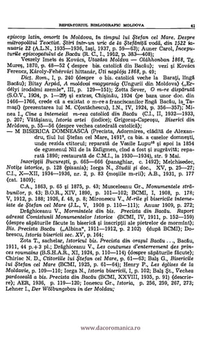 episcop Latin, omorit in Moldova, in timpul lui te fan cel Mare. Despre
mitropollitui Teoctist. qtiri intr-un uric de /a ,Ftegnitcl vocld, din 1522 ia-
nuarie 22 (A.L.N., 1935-1936, Iasi, 1937, p. 59-63); Auner Carol, ,Incepu-
turtle episcopatu/ui de 13actiu (R. C., I., 1912, p. 303-408);
Veszely Imets es Kovacs, Utazcisa Moldva - Oláhhonban. 1868, Tg.
Mires, 1870, p. 48-52 ( despre bis. catolica din Bacau); vezi i Kovacs
Ferencz, Károly-Fehérvári hittanár, Uti napleja 1868, p. 49;
Dict. Ram., I, p. 240 (despre o bis. catolicä veche la Barati, ling&
BacAu); Bitay Arpád, A moldvai magyarscig (Ungurii din Moldova) (Er-
délyi irodalmi szemle", III, p. 129-151); Zotta Sever, 0 m-re dispdrutd
(S.O.V., 1924, p. 1-29) si extras, Chisingu, 1924 (pe baza, unor doc. din
1466-17166, crede ca a existat o m-rea franciscanilor ling& BacAu, la Ta-
mmi) (prezentarea lui M. C(ostächescu), I.N., IV, 1924, p. 356-357); Mi-
nea I. Cine a intemeiat m-rea cato/icd din Bacdu (C.I., II, 1932-1933,
p. 207; Vatäsianu, Istoria artei (indice); Grigoras-Caprosu, Biserici din
Moldova, p. 55-56 (despre vechea catedralä. catolicä);
- M BISERICA DOMNEASCA (Precista, Adormirea, clAditä de Alexan-
dru, fiul lui Stefan cel Mare 14919, ca 'bis. a caselor domnesti,
uncle rezida ctitorul; rpparatá de Yasile Lupui° çi apoi la 1854
de egumenul Nil de la Esfigmen, cind a fost çi zugrdvità; repa-
rat& 1890; restauratà de C.M.I., la 1930-1934), str. 9 Mai.
Inscriptii Bucurqti, p. 665-666 (panaghiar, c. 1492); Melchisedec,
Notite istorice, p. 128 (pisania); Iorga N., Studii §i doc., XV, p. 25-27;
C.I., X-XII, 1934-1936, nr. 2, p. 83 (mosiile m-rii); A.B., 1931, p. 177
(cat. 1809);
C.A., 1863, p. 65 si 1875, p. 43; Musceleanu Gr., Monumentele strd-
bunilor, p. 43; XIV, 1890, p. 101-102; BCMI, I, 1908, p. 178;
V, 1912, p. 188; 1926, f. 48, p. 8; Mironescu V., M-rile
iate de $tefan cel Mare (J.L., V, 1908 p. 110-111); Anuar 1909, p. 272;
Drdghiceanu V., Mormintele din bis. Precista din Macau. Raport
adresat Comisiunii Monumentelor Istorice (BCMI, IV, 1911, p. 152-159)
(despre sdpäturile fácute in biseric& i inscriptii ale pietrelor de mormInt);
Bis. Precista Bacdu (Albina", 1911-1912, p. 2 102) (dup& BCMI); Do-.
brescu, Istoria bisericii sec. XV, p. 164;
Zota T., sachelar, Istoricul bis. Precista din oraFul Bacdu BacAu,
1911, 44 p.+3 pl.; Dräghiceanu V., Les cautumes d'enterrement des prin-
ces roumains (B.S.H.A.R., XI, 1924, p. 110-114) (despre sapAturile Mute);
Chiriac N. D., Ctitoriile lui ,te fan cel Mare, p. 61-63; Bals G., Bisericile
lui te fan cel Mare (BCMI, 1925, p. 61-64); Henry P., Les églises de la
Moldavie, p. 109-110; Iorga N., Istoria bisericii, I, p. 102; Bals St., Vechea
pardoseald a bis. Precista din Bacau (BCMI, XXVIII, 1935, p. 91) (clescrie-
re); AER, 1936, p. 119-120; Ionescu Gr., Istoria, p. 256, 259, 267, 273;
Lehner I., Der Wölbungsbau in der Moldau;
REPErsTORIUL BD3LIOGRAFIC MOLDOVA 41
www.dacoromanica.ro
 