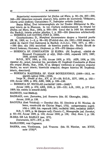 Repertoriul monumente/or lui te fan cel Mare, p. 90-94, 257-258,
349-350 (descriere sumará, planuri, foto, pietre de morMint); Vdtäsianu,
Istoria artei (indice); Comarnescu P., indreptar artistic (indice);
Berza Millar, Trei tetraevanghele ale lui Teodor Meir4escul in Mu-
zeul istoric de la Moscova, in vol. Cultura moldoveneascei in timpu/ /ui
, tefan. cel Mare, Buc., 1964, p. 590-594 (unul dat la 1491 bis. domnesti
din Bac5.0; Istorict arte/or piastice,, I, p. 322-324 (descriere arhitecturà).
BISERICA LUI GAVRIL COCI (c. 1650).
Constantinescu D., Mentiuni documentare despre o bisericei pustie
(M. M., 1969, nr. 1-2, p. 88-90) (Publied doc. din 1661-1662 despre bis.
ziditä de Garvril Coci hartmanul la Bacau); A.I.I.A.I., VIII, 1971, p. 385
386 (doc. din 1661 amintind de biserica pustie din Bacau fäcutà de
Gavril batman; Stoicescu, Dictionar, p. 378-379 (despre ctitor).
BISERICA SF. CONSTANTIN SI ELENA (Sf. Imparati,
Emanoil Crupenschi si altii, 1842-1845, reparatd 1873, 1887,
1908, pictatä 1923).
B.O.R., XIV, 1890, p. 103; Anuar 1909, p. 372; AER, 1936, P. 123;
Apostol AL, preot, Istoricul bis. parohiale Sf. Impeirati Constantin fi Elena
din ()rapt Bactiu, Buc., 1925, 72 p. (despre vechimea si originea orasului
Bacäu, un scurt istoric; bisericile orasului; despre biserica ST. Impdrati;
istoric, descriere).
BISERICA NASTEREA SF. IOAN BOTEZATORUL (1806-1812, re-
paratà radical 1924-1932).
Iorga N., Studii $.1 doc., XV, p. 27-28; B.O.R., XIV, 1890, p. 102
103; Anuar 1900, p. 3712; AER, 11936, p. 1122-1123.
BISERICA SF. NICOLAE (reclAditä.? 1839-1848)11.
Anuar 1909, p. 372; AER, 1936, p. 120-121; A.B., 1931, p. 177 (cat.
1809; bis. exista la aceasti data).
BADEUTI, vezi Badduti.
BADRAGI, com. Zamostea, jud. Suceava (bis. Sf. Gtheorghe, 1821).
Anuar, 1930, p. 138.
BAGIURA (Tost Voicauti) Dorohoi (bis. Sf. Dimitrie si Sf. Nicolae, de
lemn, construitä de Chiriac Negri, 1752, catapeteasma zugrä-
vita c. 1856; bis. reparatä. 1860, reclAditA 1860, recladitä 1909)12.
B.R.,1, 1875, p. 84 <despre sat); Ciocoiu C., Monografia jud. Dorohoi,
p. 92-93; Anuar 1909, p. 133; Anuar 1930, p. 136; Dict. Rom. I, p. 190.
M-REA DE LA BAHLUI (sec. XV).
Documente, XIVXV, p. 321.
BAHLUIENI, vezi Cogeasca.
BAHNA, com. Vintileasca, jud. Vrancea (bis. Sf. Nicolae,
ante 1730)13.
42 N. STOICESCU
www.dacoromanica.ro
 