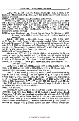REPERTORIUL BIBLIOGRAFIC MOLDOVA 43
,A.B., 1931, p. 182 <bis. St Nicolae-Bahnile), B.R., I, 1875, p. 86
(Bahnele---Muscelenfi.); Dict. Rom., I, p. 196 (Bahnele, devenità mehala a
orasului Focsani).
BAHNA, jud. Neamt (bis. Cuy. Paraschiva, ante 1806)14.
Documente, XIV-XV, p. 205 <sat al lui Mic Crai); p. 307, <doc. 1459,
sat al lui pan Gosta); XVI, vol. II, p. 44 (sat al nepotilor lui Steful
Isac Tutco); Urzlearul, XXV, p. 90 si urm. (multe doc. ref. la sat); Di:4.
Rom., 1, p. 193 <B. - BacAu si B. - Neamt); B.R., I, 1875, p. 85 <despre
sat); Anuar 1909, p. 354 <bis. nouà); A.B., 1931, p. 178 (la 1809 bis. Cuy.
Paraschiva-Bahnile-Tvotus).
BAHNA, com. Birgauani, jud. Neamt (bis. de birne Sf. Nicolae, c. 1700.
In stare rea la 1903 si bis. sf. Voievozi, In cimitir). Vezt si pre-
cedentul.
B.O.R., XIV, 1890, p. 924-925; Anuar 1909, p. 398; A.E.R., 1936,
p. 77 (bis. din 1926); Sandu I., Din trecutu/ satului Bahna, jud. Roman
(Analele Romanului", I, 1932, nr. 4, p. 8-12) (publica diverse stiri despre
sat); B.R., I, 1875, p. 85 <despre sat); Cosfächescu M., Doc. inainte de ,,5'te-
fan, II, p. 71 (despre sat); Documente, XIV-XV, p. 170; XVI, vol. II, p. 44;
vol. III, p. 379, passim. Dict. Rom., I, p. 193-194.
BAHNARI - Tutove (dispgrut).
Documente, XVI, vol. I, p. 425 (la 1546 sat al urmasilor? lui Dragos
vornicul vindut luí Ion logdfat); vol. II, p. 52 (la 1554 1/2 vfindutä lui Iosaf
monah, fost logofát); Doc. re/. agrare, II, indice (sat al fam. Gheuca); B.R.,
I, 1875, p. 86 <despre sat); Dig. Rom., I, p. 196 (dousa sate, In Vaslui).
BAHNARI (Thtlrasi) - Vaslui (bis. Adormirea, ante 1809 refacutà 1859-
1860 sau 1840?).
A.B., 1931, p. 203 <cat. 1809); Anuar 1909, p. 436; A.E.H., 1934, p. 71,
1935, p. 95, 1936, p. 103, 1938, p. 161; B.R. I, 1875, p. 85 <despre sat).
BAHRINESTI (Borhinesti) - Suceava15 (bis. din 1883).
Dan D., M-rea Putna, p. 224-225; Mimi T., Doc. bucovinene (indice);
<1/2 din sat a fam. Stroici); Doc, rel. agrare, II, p. 217 <1/2 a lui Sandu
Sturza logofdt, 1741); vezi i indice <2 sate); Werenka D., Topographie,
p. 10-11; Anuar Bucovina, 1923, p. 50, 1924, p. 50, 1926, p. 81, 1927, p. 92,
1928, p. 116; Documente, XIV-XV, p. 289, 293, 338 (sat al m-rii Moldo-
vita); XVI, vol. III, p. 331 (sat al m-rii Slatina); Iorga N, Studii 0 doc., V,
p. 404 (la 1695 satul lui Nicolae vistier).
BAIA jud. Suceava.
Karadja C. I., Delegati din tara noastrd la conciliul din Constanta
Baden) in anul 1415, Buc., 1927, p. 12, 24 <amintit i ifirgul Molda =Baia);
Panaitescu P. P., Cel mai vechi act municipal din Moldova. (R.I., IX, 1923,
p. 183-186) (1421 de la Baia); Bonfini A., Rerum ungaricarum decades
quator, Basel, 1568, p. 570 <Se arata ea in sec. XV Baia era urbs lignea
virruineo muro circumspecta">; Cranicile slavo-romdrue, p. 160 (crawl in-
temeiat de Drago); Vezi si indice, luptele din 1467; Ureche, Letopisetul,
www.dacoromanica.ro
 