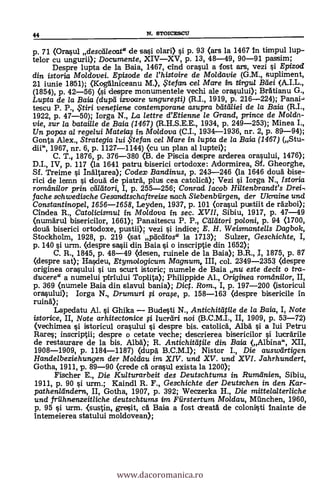 44 N. STOICESCU
p. 71 (Orasul descdlecat" de sasi olari) i p. 93 (ars la 1467 in timpul lup-
telor cu ungurii); Documente, XIVXV, p. 13, 48-49, 90-91 passim;
Despre lupta de la Baia, 1467, dnd orasul a fost ars, vezi i Epizod
din istoria Moldovei. Episode de l'histoire de Mo/davie (G.M., supliment,
21 iunie 18151); (Kogalniceanu M.), . te fan cel Mare in tirgul Bdei (A.I.L.,
(1854), P. 42-56) <si despre monumentele vechi ale ora.sului.); Bratianu G.,
Lupta de la Baia (dupd izvoare ungurefti) (R.I., 1919, p. 216-224); Panai-i
tescu P. P., ,5'tiri venetiene contemporane asupra b'dtti/iei de la Baia (R.I.,
1922, p. 47-50); Iorga N., La lettre d'Etienne le Grand, prince de Molda-
vie, sur la batai/le de Baia (1467) (R.H.S.E.E., 1934, p. 249-253); Minea I.,
Un popas al regelui Mateia; in Moldova (C.I., 1934-1936, nr. 2, p. 89-94);
Gonta Alex., Strategia lui te fan ce/ Mare in lupta de la Baia (1467) (Stu-
dii", 1967, nr. 6, p. 1127-1144) (cu un plan al luptei);
C. T. 1876, p. 376-380 <B. de Piscia despre arderea orasului, 1476);
DI., IV, p. 117 (la 1641 patru. biserici ortodoxe: Adormirea, SI. Gheorghe,
Sf. Treime i Inaltarea); Codex Bandinus, p. 243-246 (la 1646 doua bise-
rici de lemn i doua de piatra, plus cea catolica); Vezi i Iorga N., Istoria
romdnilor prim cadtori, I, p. 255-256; Conrad Iacob Hiltenbrandt's Drei,
fache schwedische Gesandtschaftreise nach Siebenbiirgen, der Ulcraine und
Constantinopel, 1656-1658, Leyden, 1937, p. 101 (orasul pustiit de fázboi);
Cindea R., Catolicismul in Mo/dova in sec. XVII, Sibiu, 1917, p. 47-49
(numarul bisericilor, 1661); Panaitescu P. P. Caldtori poloni, p. 94 (1700,
cloud biserici ortodoxe, pustii); vezi ci indice; E. H. Weismantells Dagbok,
Stockholm, 1928, p. 219 (sat plictitos" la 1713); Sulzer, Geschichte, I,
p. 140 si urm. <despre sa.sii din Baia si o inscriptie din 1652);
C. R., 1845, p. 48-49 (desen, ruinele de la Baia); B.R., I, 1875, p. 87
(despre sat); Hascleu, Etymologicum Magnum, III, col. 2349-2353 (despre
originea orasului si un scurt istoric; numele de Baia nu este decit o tra-
ducere" a numelui piriului Toplita); Philippide Al., Origirwa romdnilor, II,
p. 369 (numele Baia din slavul bania); Dict. Rom., I, p. 197-200 (istoricul
orasului); Iorga N., Drumuri i orw, p. 158-163 (despre bisericile in
ruina);
Lapedatu Al. i Ghika Budesti N., Antichitdtile de la Baia, I, Note
istorice, II, Note arhitectonice i ucreiri noi (B.C.M.I., II, 1909, p. 53-72)
(vechimea çi istoricul orasului i clespre bis. catolica, Alba si a Iui Petru
Rares; inscriptii; despre o cetate veche; descrierea bisericilor i lucarile
de restaurare de la bis. Alba.); R. Antichitatile din Baia (Albina", XII,
1908-1909, p. 1184-1187) (dupa B.C.M.I); Nistor I., Die ausweirtigen
Hande/beziehungen der Mo/dau im XIV. und XV. und XVI. Jahrhundert,
Gotha, 1911, p. 89-90 (crede cà orasul exista la 1200);
Fischer E., Die Kulturarbeit des Deutschtums in Rumdnien, Sibiu,
1911, p. 90 si urm.; Kaindl R. F., Geschichte der Deutschen in den Kar-
pathenländera, II, Gotha, 1907, p. 392; Weczerka H., Die mittelalterliche
und friihnenzeitliche deutschtums im Fürstertum Moldau, Milnchen, 1960,
p. 95 si urm. <sustin, gresit, ca Baia a fost ctreata de colonilsti inainte de
intemeierea statului moldovean);
www.dacoromanica.ro
 