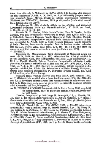 Alex. Les vines de la Moldavie au XIV-e siècle a la lumière des sources
les plus anoiennes (R.R.H., t. IX, 1970, nr. 5, p. 850-61511) (despre vechi-
mea orasului); Matei Mircea, Stuclrii de istorie arkseneasca medievala
(Moldova, sec. XIVXVI), Suceava, 1970, p. 45 passim (crede ca si orasul
Baia dateaza din sec. XIV);
Honigberger R., Alte deutsche Stadte in der Moldau und Wa/achei
(Deutsche Politische Hefte aus Gross-Rumänien", V, 1925, nr. 1-2,
p. 18-22, nr. 10, p. 18-22);
Zaharia N., D. Teodor, Silvia Iacob-Teodor, Dan G. Teodor, Emilia
Zaharia, Noi date arheologice referitoare la tirgui Baia (Mat. .arh.", IX,
p. 353-366); Neamtu Eugenia, Vasile Neamtu si Stela Cheptea, Contri-
butii la problema inceputurilor ora.,u/ui Baia, comunicare tinuta. la Iasi
vezi rezumatul in AIIAI, 1972, p. 653); Neamtu Eugenia, Vasile Neamtu
si Stela Cheptea, Inceputurile orap/ui Baia in lumina datelor arheolo-
gice (A.U.C., istorie, XIX, 1973, fase., 2, p. 165-181+5 pl. (Se arata ca
a.sezarea a capatat caracter urban in a doua jumatate a sec. XIV).
BISERICI.
Stoicescu N., Monumentele Tlirii Romanegi # Moldovei acum un
secol (M.O., 1969, nr. 11-12, p. 915) (descriere bis. Alba si catolica la
1871); Lapedatu Alex., Die Antiquitäten von _Baia (Die Karpathen", IV,
1910, p. 26-30, 58-60); Brinzei Dumitru, Inceputurile arhitecturii reli-
gioase in Moldova # ctitoriile de la Baia din sec. XVXVI (M.M., XXXI,
1955, nr. 7-8, p. 381-390) (lucrare de compilatie; istoria orasului si de-
spre bis. catolica, bis. Alba si bis. Adormirea a lui Petru Rares); Vätasianu,
/storia artei (indice); Comarnescu P., indreptar artistic (indice, bis. Alba
si Adormirea, a lui Petru Rare.$);
Teodoru Rada, Vechtle biserici din Baia (SC1A, arta plastica, 1973,
nr. 1) (Dateaza bis. catolica din a doua jumatate a sec. XV; bis. Alba din
sec. XVII; dovedeste existenta unei faze romanice tirzii in arhitectura cato-
lied de la Baia; face unele rezerve cu privire la existenta doamnei catolice
a lui Alexandru cel Bun, Margareta).
M. BISERICA ADORMIREA (construita de Petru Rares, 1532, zugravita
de acelasi domn, 1535; se pastreaza pictura originara, prost conL
servata insa).
Ureche, Letopisetul, p. 166; Iorga N., Inscriptii, f. I, p. 63-64; 1.N.,
III, 1923, p. 170 (insemnari); Tempeanu V., Album Palticeni, p. 7 (desen);
Documente de arhitecturd din Romania, nr. 9, Buc., 1964, pl. 33-34 (plan-
se s'i scurta descriere); Arnim 19109, p. 300;
Bals G., Biserici din sec. XVI (BCMI, 1928, p. 39-46) (descrierea
arhitecturii); Vezi si indice; Iorga N., Istoria bisericii, I, p. 112; Henry P.,
Les églises de la Moldavie, p. 145; Grabar A., L'origine des façades peintes;
Bals G., Maioa Damnului indurtitoarea, p. 8; Grecu V. Eine Belagerung
Konstantinopels in der rumanischen Kirchenmalerei (Byzantion", I, 1924,
p. 273-289); Grecu V., Scena asediului Constantinopolului de ceitre turci
(J.L., XIV, 1926, nr. 11-12); Tempeanu V., Portretul de la Baia al lui Petru
Rare; # al familiei sale (F.F., 1929, nr. 1, p. 7-10); Grecu Vasile, Influente
46 N. STOICESCU
www.dacoromanica.ro
 