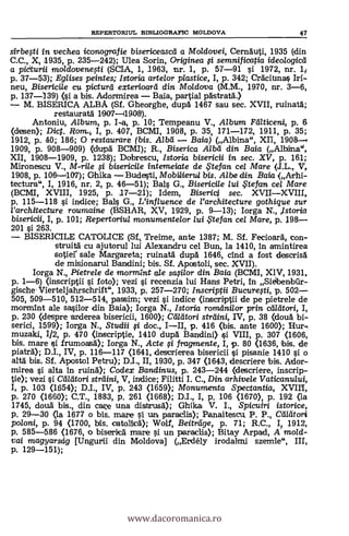 REPERTORIUL BIBLIOGRAFIC MOLDOVA 47
sirbe§ti in vechea iconografie bisericeasc'd a Moidovei, CernAuti, 1935 (din
C.C., X, 1935, p. 235.-242); Ulea Sorin, Originea fi semnificatia ideologicd
a picturii moidovene0i (SCIA, 1, 1963, nr. 1, p. 57-91 si 1972, nr.
p. 37-53); Eglises peintes; Istoria artelor p/astice, I, p. 342; Cracitnas Iri-
neu, Bisericile cu picturd exterioard din Moldova (M.M., 1970, nr. 3-6,
p. 137-139) (si a bis. Adormirea - Baia, partial pAstratà.)
- M. BISERICA ALBA (Si. Gheorghe, dui:a 1467 sau sec. XVII, mina*
restauratà 1907---11908).
Antoniu, Album, p. I-a, p. 10; Tempeanu V., A/bum Feilticeni, p. 6
(diesen); Dict. Rom.4 I, p. 407, BCMI, 1908, p. 35, 171-172, 1911, p. 35;
1912, p. 40; 186; 0 restaurare (bis. Albd - Baia) (Albina", XII, 1908-.4
1909, p. 908-909) (dupà BCMI); R., Biserica Albd din Baia (Albina,",
XII, 1908-1909, p. 1238); Dobrescu, Istorla bisericii in sec. XV, p. 161;
Mironescu V., M-rile i bisericile intemeiate de .Ftefan cel Mare
1908, p. 106-107); Ghika -Budesti, Mobilierul bis. Albe din. Baia (Arhi-
tectura", I, 1916, nr. 2, p. 46-51); Bals G., Bisericile lui tefen cel Mare
(BCMI, XVIII, 1925, p. 17-21); Idem, Biseric¡ sec. XVII-XVIII,
p. 115-118 i indice; Bals G., L'influence de l'architecture gothique sur
l'architecture roumaine (BSHAR, XV, 1929, p. 9-13); Iorga N., Istoria
bisericii, I, p. 101; Repertoriul monumentelor lui ,te fan cel Mare, p. 198-
201 si 263.
- BISERICILE CATOLICE (Sf, Treime, ante 1387; M. Sf. FecioarAi con-
struità cu ajutorul lui Alexandru cel Bun, la 1410, in amintirea
sotief sale Margareta; ruinata dui:id 1646, dind a fost descria
de mis,ionarul Bandini; bis. Sf. Apostoli, sec. XVII).
Iorga N., Pietrele de mormlnt ale sa.,silor din Baia (BCMI, XIV, 1931,
p. 1-6) (inscriptii si foto); vezi i recenzia lui Hans Petri, in Si4benbilr-
gische Vierteljahrschrift", 1933, p. 257-270; Inscriptii Bucurefti, p. 502-
505, 509-510, 512-514, passim; vezi si indice Onscriptii de pe pietrele de
mormint ale sasilor din Baia); Iorga N., Istoria români/or prin cadtori, I,
p. 230 (despre arderea bisericii, 1600); Cd/dtori strdini, IV, p. 38 (douà bi-
serici, 1599); Iorga N., Studii §i doc., I-II, p. 416 (bis. ante 1600); Hun.,
muzaki, 1/2, p. 470 (inscriptie, 1410 dupà Bandini) si VIII, p. 307 (1606,
bis. mare si frumoasä); Iorga N., Acte i fragmente, I, 9. 80 (1636, bis. de
piatrà); D.I., IV, p. 116-117 (1641, descrierea bisericii i pisanie 1410 si o
altd bis. SI. Apostol Petru); D.I., II, 1930, p. 347 (1643, descriere bis. Ador-
mirea si alta in ruina); Codex Bandinus, p. 243-244 (descriere, inscrip-
tie); vezi i Cadtori strdini, V, indice; Filitti I. C., Din arhivele Vaticanului,
I, p. 103 (1654); D.I., IV, p. 243 (1659); Monumenta Spectantia, XVIII,
p. 270 (1660); C.T., 1883, p. 261 (1668); D.I., I, p. 106 (1670), p. 192 (la
1745, dou'd bis., din care una distrus'0; Ghika V. I., Spicuiri istorice,
p. 29-30 (la 1677 o bis. mare 0. un, paraclis); Panaitescu. P. P., Ctildtori
po/oni, p. 94 (1700, bis. °atoned); Wolf, Beitrdge, p. 71; R.C., I 1912,
p. 585-586 (1676, o bisericd mare si un paraclis); Bitay Arpad, A mold-
vai magyarseig [Ungurii din Moldova] (Erdély irodalmi szemle", III,
p. 129-151);
www.dacoromanica.ro
 
