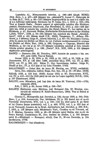 48 N. STOICESCU
Lapedatu Al., Monumentele istorioe, p. 199-206 (dupA BCMI);
Dig. Rom., I, p. 407-408 (despre bis. s'AseascA"); Auner C., Episcopia de
la Baia (R.C., 1915, p. 89-127) (despre imprejurArile In care s-a clklit bis.
s-a Infiintat episcopia); Recenzia lui N. Iorga, R.I., I, 1915, p. 183-184;
Vezi i Rosetti Radu, Despre unguri i episcopiile catolice din Moidova,
passim; Netzhammer, Raymund, Aus Rumeinien, II, 1913, p. 243-256 (de-.
spre bis. Alba i ruinele bis. catolice din Baia); Henry P., Les églises de la
Moldavia, p. 47; Horwath Walter, Katholische Kirchenruinen in der Mo/dau
(Sieb. Viert"., 1938, p. 56-60) (despre bis. catolicA din Baia); SemAnA-
torul", 1906 p. 491 (desen dupA C.R., 1845); Tempeanu, V., Album Fea-.
ticeni, p. 5 (desen); Iorga N., Istoria bisericii, I, p. 69-70; Nicolescu Corina,
Arta in epoca lui .te fan cel Mare, In vol. Cultura moldoveneased in vremea
/ui te fan. cel Mare, Buc., 1964, p. 286; Grigoras Caprosu, Biserici din
Moldova, p. 52-54 si pl, 67-72 (despre catedrala catolicA si foto ruine);
Istoria artelor plastice, I, p. 188; Dacia", N.S., XIII, 1969, p. 531 (despre
sapAturile arheologice).
BAINTI Suceava (bis. Sf. Dumitru, 1807; inainte de aceasta o bis. sec.
XV, ante 1490). Vezi i Balinti.
Anuar 1923, p. 50, 1924, p. 50, 1926, p. 81, 1927, p. 92, 1928, p. 116.
Documente, XV, p. 132 (doc. 11490, amintind bis.); XVI, vol. IV, p. 280;
XVII, vol. IV, p. 205, 431; Man T., Doc. bucovinene, indice; Iorga N:,
Studii fi doc., IV, p. 413 (sat al lui loan Flondar, 1740.
BALAURESTI Orhei (bis. de lemn Sf. Nicolae, sec. XVIII, reclAditA).
Saya, Doc, Lapupa, indice; Boga, Doc. bas., III, p. 35-36 (doc. 1818);
RSIAB, 1930, p. 210 (cat. 1820); Anuar 1922, P. 87; Documente, XVII,
vol. IV, p. 412-413 (la 1620 pArti de sat ale lui Lupu logofAt); B.O.R., 1934,
p. 197 Onsemnare, 1809).
BALCIU, com. Miroslava, jud. Iasi (bis. de lemn Sf. Voievozi, 1751-1752,
reparat s1893).
B.R., I, 1875, p. 85; Anuar 1909, p. 346347,
BALINTI (Balincea), com. Havirna, jud. Botosani (bis. Sf. Nicolae, con-
struitá de vistierul N. Roset-Roznovanu, 1864). Vezi i Bainti
Mindresti.
Ciocoiu C., Monografia jud. Dorohoi, p. 136; Anuar 1909, p. 340; Dict.t
Rom., I, p. 216; Antonovici, Doc. birlddene, III, p. 325 (satul era al m-rii
Voronet); Documente, XVI, vol. I, p. 153-154 (la 1519 satul B. pe Siret
al lui Cozma arpe Postelnic); vol, I, p. 490; XVII, 'vol, I, p. 252 (sat al
rn-rii Voronet); Ionescu de la Brad, Agricultura jud. Dorohoi, p. 399; B.R.,
r, 1875, p. 136 (despre sat); MAzAreanu Vart., Condica m-ni Voronet, ed.
S. F. Manan, Suceava, 1900, p. 48-58 (despre satul Balita, dat m-rii de
Petru Rares); CostAchescu M., Doc. inainte de te fan, I, p. 303 (despre
satul B.Mindresti Botopni; altul); Dan D., M-rea Sucevita, p. 154
(hotärnicie, 1778).
BALOMIRE.STI Iai (dispdrut).
www.dacoromanica.ro
 
