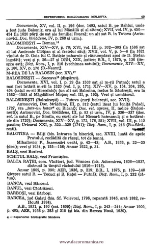 Documente, XV, vol. II, p. 196 (doc. 1493, satul B. pe Bahlui, unde
a fost jude Balomir, era al lui ManAilà sl al altora); XVII', vol. IV, p. 450
454 (la 1620 pdrti de sat ale familiei Rosca); un alt sat B. in Tutova (Anto-
novici, Doc. birllidene, IV, p. 268 si urm.).
BALOMIRESTI Roman.16
Documente, XIVXV, p. 70; XVI, vol. III, p. 302-303 (la 1586 sat
al lui Andronic CiOlpan si al fratelui sà'u); XVII, vol. V, p. 5-6 (la 1621
vindut de D. Goia lui C. Batiste paharnic i rdscumparat apoi de D. Stefan
logofat); vezi i p. 26-27 si DRH, XIX, indice; B.R., I, 1875, P. 136 (de-
spre sat); Dic. Rom., I, p. 216 (vechimea satului); Documente, XIVXV,
p. 180, XV, p. 170 (B.-Neamt).
M-REA DE LA BALOSIN (sec. XV).17
BALOSINESTI Suceavals (dispärut).
Documente, XVI, vol. I, p. 29 (la 1503 sat al m-rii Putna); satul a
mai fost Infärit m-rii la 1520 (vol. I, p. 171); XIVXV, p. 164, 204, 265,
404 (satul m-rii Horodnic); (un alt sat Balosina, inclus In Skäresti, era la
1582-1583 al Mägdalinei Motoc; vol. III, p. 192). Vezi si urmatorul.
BALOSINESTI (Bolosiniesti) Tutova (cult boicTesti, sec. XVII).
Antonovici, Doc. birldclen, III, p. 312 (satul 15sat lui lonitá Paladi,
1727, era antr-un hotar" cu Bicani); Doc. rel. agrare, II, indice (Bolosi-
nesti); Antonovici, Doc. birlddene, III, p. 93 si urm., IV, p. 336-337 (doc.
ref. la satul B., pe Simila, cu curti ale lui Nicoara hatmanul; i o hothrni-
cie din 1720); Documente, XIVXV, p. 172, 176, 251; XVII, vol. III, p. 112
passim; Uricaru/ XXI, p. 322-329 (1741); Di. Rom., I, p. 216 (BSAca-
resti). v010
BALOTINA BAlti (bis. Intrarea In biserica, sec. XVIII, luata de apele
Prutului, reclAdità de rgzesi, tot de lemn).
Mihailovici P., Insemmiri vechi, p. 42-43; A.B., 1936, p. 22-23
(doc.); vezi si 1934, p. 155-156; Anuar 1922, p. 31.
BALS, vezi Bozieni.
SCHITUL BALS, vezi Frumusica.
BALTA RATEI, com. Vinatori, jud. Vrancea (bis. Adormirea, 1836-1837,
distrusd In timpul räzboiului 1916-1918).
Anuar 1909, p. 390: AER, 1936, p. 219; B.R., I, 1875, p. 139-140
(despre satul B. Tecuci si B. Ratei PutnA); Dict. Rom., I, p. 232 (cA-
tun).
BANCA, vez! BAnceni.
BANUL, vezi CAcarAzeni.
BARBOSI, vezi BArbosi.
BARCEA, jud Galati (bis. SI. Voievozi, 1796, reparatA 1846, arsa 1882, re-
ficuti 1884).
A.B., 1931, p. 190 <cat. 1809); Dict. Rom., I, p. 243-244; Anuar 1909,
p. 405; AER, 1936 p. 283 si 310 (si bis. din Barcea Notiä, 1930).
4 Repertoriul bibllogratic Moldova
RERERTORITIL BIBLIOGRAFIC MOLDOVA 49
www.dacoromanica.ro
 