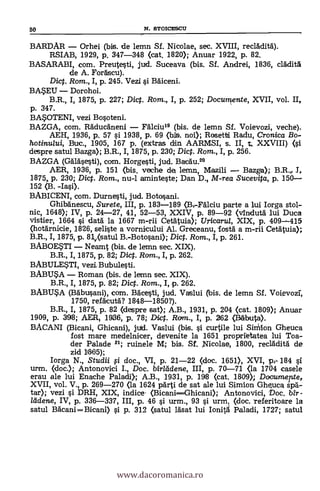 BARDAR Orhei (bis. de lemn Sí. Nicolae, sec. XVIII, recláditd).
RSIAB, 1929, p. 347-348 (cat. 1820); Anuar 1922, p. 82.
BASARABI, com. Preutesti, jud. Suceava (bis. Sí. Andrei, 1836, cládità
de A. Foráscu).
Dic. Rom., I, p. 245. Vezi si Báliceni.
BASEU Dorohoi.
B.R., I, 1875, p. 227; Dict. Rom., I, p. 252; Documente, XVII, vol. II,
p. 347.
BASOTENI, vezi Bosoteni.
BAZGA, com. Ráducáneni Fälciu19 (bis. de lemn Sf. Voievozi, veche).
AEH, 1936, p. 57 si 1938, p. 69 (bis. noi); Rosetti Radu, Cronica Bo-
hotinu/ui, Buc., 1905, 167 p. (extras din AARMSI, s. U, t, XXVIII) (si
despre satul Bazga); B.R., I, 1875, p. 230; Dict. Rom., I, p. 256.
BAZGA (Gálásesti), com. Horgesti, jud. Bacá.'u.2°
AER, 1936, p. 151 (bis. veche de lemn, Mazili Bazga); B.R.,. 1.,
1875,, p. 230; Dict. Rom, nu-1 aminteste; Dan D., M-rea Sucevita, p. 150
152 (B. -Iasi).
BABICENI, com. Durnesti, jud. Botosani.
Ghibänescu, Surete, III, p. 183-189 (Bv-Fálciu parte a lui Iorga stol-
nic, 1648); IV, p. 24-27, 41, 52-53, XXIV, p. 89-92 (vIndutä lui Duca
vistier, 1664 si data la 1667 m-rii Cetátuia); Uricarui, XIX, p. 409-415
(hotärnicie, 1826, seliste a vornicului Al. Greceanu, fostä a m-rii Cetätuia);
B.R., I, 1875, p. 81v(satu1 B.-Botosani); Dict. Rom., I, p. 261.
BABOESTI Neamt (bis. de lernn sec. XIX).
B.R., I, 1875, p. 82; Dict. Ram., I, p. 262.
BABULESTI, vezi Bubulesti.
BABUSA Roman (bis. de lemn sec. XIX).
B.R., I, 1875, p. 82; Dict. Rom., I, p. 262.
BABUSA (Babusani), corn. Bácesti, jud. Vaslui (bis. de lemn Sf. Volevozr,
1750, refäcutá? 1848-1850?).
B.R., I, 1875, p. 82 (despre sat); A.B., 1931, p. 204 <cat. 1809); Anuar
1909, p. 398; AER, 1936, p. 78; Dict. Rara., I, p. 262 (Rtibuta).
BACANI (Bicani, Ghicani), jud. Vaslui (bis. si curtile lui Shnion Gheuca
fost mare medelnicer, devenite la 1651 proprietatea lui Toa-
der Palade 21; ruinele M; bis. Sf. Nicolae, 1800, reclädità de
zid 11865);
Iorga N., Studii li doc., VI, p. 21-22 (doc. 1651), XVI, pe 184 si
urm. (doc.); Antonovici I., Doc. birlddene, III, p. 70-71 .(la 1704 casele
erau ale lui Enache Paladi>.; A.B., 1931, p. 198 (cat. 1809); Dacumerte,
XVII, vol. V., p. 269-270 (la 1624 párti de sat ale lui Simion. Gheuca spá-
tar); vezi si DRH, XIX, indice. (BicaniGhicani); Antonovici, Doc. bîr -
llidene, IV, p. 336-337, III, p. 46 si urm., 93 si urrri. (doc. referitoare la
satul Bdcani=Bicani) si p. 312 (satul lásat lui Ionitá Paladi, 1727; satul
50 N. STOICESCU
www.dacoromanica.ro
 