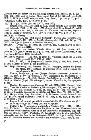 4*
umbla, intr-un hotar" cu Balosinesti); GhibAnescu, Surete, II, p. 279-
288, 292-296; vezi s'i indice (doc., satul fost al lui Nicoarà vornicul);
B.R., I, 1875, p. 82-83 (despre sat); Dict. Rom., I, p. 262 si III, p. 512
(Ghicani); AEH., 1934, p. 63, 1935, p. 84.
BACESTI, jud. Vaslui (bis. sec. XVIII, ante 1753).
Ghibgnescu, Ispisoace, III/1 si IV/2, indice (multe doc. despre sat);
vezi Indeosebi IV/2, p. 78 <doc. 1753 despre sindrilirea bisericii); AER,
1936, P. 77; Anuar 1909, p. 398 (bis. Sf. Voievozi, 1843-4844, reparatd
1880 # 1899); Documente, XIV-XV, p. 354; XVII, Vol. 11, p. 15, 51.
BACESTI - Neamt.
Diet. Rom., I, 263-264 (sat si tirgusor)22; Platon Gh., Populatia ora-
fului (Carpica",i III, 1970, p. 5-32); Documente, XVI, vol. IV, p. 178;
XVII, vol. I, p. 57 (parte a lui Damian vistierup.
BACIOI - Orhei (bis. de lemn Sf. Voievozi, sec. XVIII, tflAritä la ince-
putul sec. XIX).
Boga, Doc. bas., indice; RSIAB, 1929, p. 341 (cat. 1820); A.B.,
1933, p. 312 (doc.); Anuar 1922, p. 77 (bis. din 1866); Documente, XVII,
vol. IV, p. 230 (doc. 1618, BAcicàuti).
BADARAI (Iugani) - Iasi (bis. de 1emn Sf. Voievozi, adus4 de la Ulmi,
1826, reparatb: 1847, 1872 si 1901)23.
B.R., I, 1875, p. 83 (despre sat); Anuar 1909, p. 349; Dict. Ram., I,
p. 264; ACMIB, II, 1928, p. 150 (insemnare).
BADAUTI (Badeuti), jud. Suceava (bis. Sf. Procopie, clàdità de 5tefan
cel Mare, 1481, distrusd de austrieci 1916, chid a ramas nu-
mai clopotnita M.).
Ureche, Letopiseful, p. 106 (despre ciadirea bisericii); Arhiva'l -
Iasi, VI, 1895, p. 90-91 (pisania, 1481); Beldiceanu N., Inscriptia de la
Bcideluti (ibidem, p. 475-478); Kozak, Inschriften, p. 44-51; J.B.L.M.,
1893, p. 55-56 (dupà Mitteilungen", 1889); Werenka D., Topographie,
p. 65;
Hasdeu, Etymologicum Magnum, III, col. 2851-2854; Klausef Hein-
rich, tjber die Kirche zu Badeutz (Mitteilungen", XV, 1889, p. 215); To-
miuc V., Bis. din Bildeuti, (G. Buc., ir, 1892, nr. 56-57); Mironetscu V.
M-ri/e # bisericile intemeiate de te fan ce/ Mare (J.L., V4 1908, p. 108-
109); Grigorovitza, Dict. Buco pinei, p. 7; Dobrescu, Istoria bisericii sec.
XV, p. 163; Anua r _Bucovina, 1923, p. 36, 1924, p. 36, 1926, p. 64 1927,
p. 79, 1928, p 96;
Zugrav I., 0 cronicti parohia/d evange/icei din 1806 despre noi.
XIX, 1930i nri 6-8, P. 341-344) (bis. din Milisduti); (.3..L'i
Podlacha L., Griechisch-orientalischen Kirchen (K.3., 1910, p.' 141-
159); Podlacha L. Abendllinclische Einfliisse in den Waridma/ereien. den
griechisch-orientalischen Kirchen in der Bukowina,-Dilsseldorf, 1911 (ex-
tras din Z.C.K., XXIV); Podlacha W., Wandraalereien) in den griechisch-
orientalischen Kirchen in. der Bukowina (B.S.P., 1912, ID/ 37-51); Podla-
cha V1., Pictunile murale din bisericile din Bucovina (S.L., 197, P. 206-
REPERTORIUL BIBLIOGRAFIC MOLDOVA 5!
www.dacoromanica.ro
 