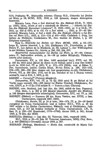 217); Podlacha W., Mcdowidla scienne; Chiriac N.D., Ctitoriile /ui te fan
cel Mare, p. 28; BCMI, XIX, 1926, p. 128 (pisania, despre distrugerea
bisericii);
Morariu Leca, Cum a fost distrusei bis. din Bädeuti (Gl.B., V, 1922,
nr. 1037); Idem, Avem i noi o catedrard de Rheims ... : ctitoria lui
fan din Beideutii Bucovinei (Lamura", II, 1920-1921, nr. 6 si Gl.B., IV,
1921, nr. 633 si 637); si in vol. Ce a fost odatc , 1922, p. 37-65 (de-
scriere); Morariu Leca, A fost o datei. Bis. din Badeuti, ctitorie a lui,$te-
fan cel Mare (J.L., 1923, p. 112-114 si 401-402); Cadafach J. Puig, Les
églises de Moldavie; Costächescu M., Doc. inainte de te fan, I, p. 167
(originea numelui);
Bal.? G., Bisericile lui iFtefan cel Mare (BCMI, 1925, P. 23-27);
Iorga N., Istoria bisericii, I, p. 101; tefanescu I.D., L'evo/ution, p. 166;
Henry P., Les églises de la Moldavie, pl. III, Lehner I., Der Wölbungsbau
in der Moldau; Ionescu Gr., Istoria, p. 246, 252, 254, 257;
Repertoriul monumentelor lui te fan ce/ Mare, p. 57-60; Comar-
nescu P Indrumeitor artistic, p. 94-98 (si indice Milisàuti); Valtasianu,
lstoria artei (indice);
Documente, XV, p. 132 <doc. 1490 amintind bis.); XVII, vol. III,
p. 196 <la 1615 satul ddruit de domn m-rii Solea); atul a mai fost intärit
m-rii la: 1618 (vol. IV, p. 267); V, p. 272-273 (1624); vezi i Balan T.,
Doc. bucovinene, indice; Costea Erast, M-rea Solca, p. 189, 212-215
228-230, 288-290 (doc. despre sat, fost proprietatea m-rii); Ghlbanescu,
Surete, VII, p. 269 <doc. 1721, sat in tin. Dorohoi al lui I. Sturza vornic;
acelasi?); vezi i B.R., 1, 1875, p. 83.
BADENI Covurlui24 (Tutova) (dispärut),
Documente, XVI, vol. IV, p. 72 <la 1593 satul B. pe Birlad al lui
Vartic mare vornic); 264-265 (satul lui Nestor Ureche); Ghibanescu, Su-
rete, XXIV, p. 3-5 (la 1725 seliste B. Tutova a fam. Gheuca).
BADENI, com. Scobinti, jud. Ia.si (bis. din 1845, zidità de fam. Pascanu).
Dict. Rom., I, p. 265 si 409 (dealul bisericii); Apzäri din Moldova,
p. 168 (despre descoperirile arheologice); Documente, XVI, vol. IV, p. 185.
BADEWI (BAdeni) Suceava (M bis. Buna Vestire, sec. XVIII, a fam.
CantacuzinO, reparati 1867, 1890).
Ghibgnescu, Surete, III, p. 14 si urm., 264-274, IV, p. 19-20 (satul
cumpArat de Toma Cantacuzino); vezi i indice; B.C.I., VIII, p. 46 (la
3667 seliste a lui $tefan Cantacuzino, BAdeni); vezi si Ghibanescu, Ispi-
soace, II/1, p. 217 (al fratilor Iordache si Toma Cantacuzino); I.N., II,
fase. II, p. 330-331 (insemnari, 1779-1794); Anuar 1909, p. 341; Anuar
1930, p. 76 <bis. din 1820).
BADILITA (Bidilita) Sf. Voievozi, 1841, reparatà 1905).
M.C., 1919, p. 30-31 (bis. Sf. Voievozi, insemnare, 1856); Dict. Rom.,
I, p. 440 (BidilitaCrivesti); Anuar 1909, p. 367.
BADRAGI (Bedragi, adscaceni) Hotin (bis. construiti de Maria Cal-
mulch*
52 N. STOICESCII
www.dacoromanica.ro
 