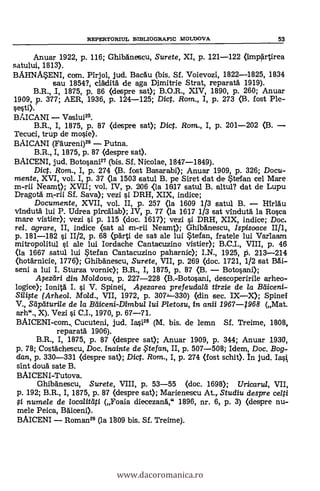REPERTORIUL BIBLIOGRAFIC MOIMOVA 53
Anuar 1922, p. 116; GhlbAnescu, Surete, XI, p. 1,21-122 (ImpArtirea
satului, 1813).
BAHNAaENI, com. Pirjol, jud. BacAu (bis. SI. Voievozi, 1822-1825, 1834
sau 1854?, cläditA de aga Dimitrie Strat, reparatà 1919).
B.R., 1, 1875, p. 86 (despre sat); B.O.R., XIV, 1890, p. 260; Anuar
1909, p. 377; AER, 1936, p. 124-125; Dict. Rom., I, p. 273 (B. fost Ple-
sesti).
BAICANI Vaslui25.
B.R., I, 1875, p. 87 (despre sat); Dict. Rom., I, p. 201-202 (B.
Tecuci, trup de mosie).
BAICANI (Fäureni)2° Putna.
B.R., I, 1875, p. 87 (despre sat).
BAICENI, jud. Botosani27 (bis. Sf. Nicolae, 1847-1849).
Dic. Rom., I, p. 274 (B. fost Basarabi); Anuar 1909, p. 326; Docu-
mente, XVI, vol. I, p. 37 (la 1503 satul B. pe Siret dat de atefan cel Mare
m-rii Neamt); XVII; vol. IV, p. 2106 <la 1817 satul B. altul? dat de Lupu
Dragotä rn-rii Sf. Saya); vez! i DRH, XIX, indice;
Documente, XVII, vol. II, p. 257 (la 1609 1/3 satul B. IiirlAu
v1ndutä lui P. Udrea pircAlab); IV, p. 77 (la 1617 1/3 sat vindutä la Rosca
mare vistier); vezi si p. 115 (doc. 1617); vezi i DRH, XIX, indice; Doc.
rel. agrare, II, indice (set al m-rii Neamt); GhibAnescu, Ispisoace II/1,
p. 181-182 si 11/2, p. 68 (pArti de sat ale lui atefan, fratele lui Var1aam
mitropolitul si ale lui Iordache Cantacuzino vistier); B.C.I., VIII, p. 46
(la 1667 satul lui atefan Cantacuzino paharnic); I.N., 1925, P. 213-214
(hotärnicie, 1776); Ghibänescu, Surete, VII, p. 269 (doc. 1721, 1/2 sat BAi-
seni a lui I. Sturza vornic); B.R., I, 1875, p. 87 (B. Botosani);
.4ezsdri din Moldova, p. 227-228 (a-Botosani, descoperirile arheo-
logice); Ionità I. si V. Spinei, Apzarea prefeudalii tirzie de la Bdiceni-
(Arheol. Mold., VII, 1972, p. 307J-330) (din sec. IXX); Spinei
V., Stiptiturile de la Hdiceni-Dirnbu/ /ui Pletosu, in anii 1967-1968 (Mat.
arh"., X). Vezi i C.I., 1970, p. 67-71.
BAICENI-com, Cucuteni, jud. 14.28 (M. bis. de lemn Sf. Treime, 1808,
reparatä 1906).
B.R., I, 1875, p. 87 (despre sat); .Anuar 1909, p. 344; Anuar 1930,
p. 78; Costächescu, Doc. inainte de , tefan, II, p. 507-508; Idem, Doc. Bog-
dan, p. 330-331 (despre sat); Dict. Rom., I, p. 274 (fost schit). In jud.
sint douä sate B.
BAICENI-Tutova.
Ghibänescu, Surete, VIII, p. 53-55 (doc. 1698); Uricarul, VII,
p. 192; B.R., I, 1875, p. 87 (despre set); Marienescu At., Studiu despre celti
numele de localitdti (Foaia diecezanA," 1896, nr. 6, p. 3) (despre nu-
mele Peica, agiceni).
BAICENI Roman29 (la 1809 bis. SI. Treime).
www.dacoromanica.ro
 