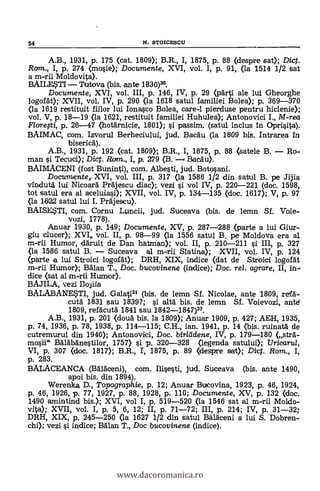 A.B., 1931, p. 175 (cat. 1809); B.R., I, 1875, P. 88 (despre sat); Dict.
Ram., I, p. 274 (mosie); Documente, XVI, vol. I, p. 91, <la 1514 1/2 sat
a m-rii Moldovita).
BAILL5TI Turtova (bis. ante 1830)3°.
Documente, XVI, vol. III, p. 146, IV, p. 29 (parti. ale lui Gheorghe
/ogorát); XVII, vol. IV, p. 290 (la 1618 satul familiei Bolea); p. 369-370
(la 1619 restituit fiilor lui Ionasco Bolea, care-1 pierduse pentru hiclenie);
vol. V, p. 18-19 (la 1621, restituit familiei Huhulea); Antonovici I., M-rea
Florefti, p. 26-47 (hotärnicie, 1801); si passim, (satul inclus in Oprisita).
BAIMAC, com. Iovorul Berheciului, jud. Bacau (la 1809 bis. Intrarea in
biserica).
A.B., 1931, p. 192 (cat. 1809); B.R., I, 1875, p. 88 (satele B. - Ro--
man si Tecuci); Diq. Rom., I, p. 279 (B. Bacäu).
BAIMACENI (fost Buninti), com. Albesti, jud. Botosani.
Documente, XVI, vol. III, p. 317 <la 1586 1/2 din satul B. pe Jijia
vindutà lui Nicoafa prajescu diac); vezi s't vol IV, p. 220-221 (doc. 1598,
tot satul era al aceluiasi.); XVII, vol. IV, p. 134-135 (doc. 1617); V, p. 97
(la 1622 satul lui I. Prajescu).
BAISE*TI, com. Cornu L.uicii, jud. Suceava (bis. de lemn Sf. Voie-
vozi, 1778).
Anuar 1930, p. 149; Documente, XV, p. 287-288 (parte a lui Giur-
giu ducat.); XVI vol. II, p. 98-99 (la 1556 satul B. pe Moldova era al
m-rii Humor, däruit de Dan hatanan); vol. II, p. 210-211 si III, P. 327
<la 1586 satul B. - Suceava al m-rii Slatina); XVII, vol. IV, p. 124
(parte a luí Stroíci logofht); DRH, XIX, indice (dat de Stroici logofal
m-rii Humor); Balan T., Doc. bucovinene (indice); Doc, rel. agrare, II, in-,
dice (sat al m-rii Humor).
vezí Bojila
BALABANESTI, jud. Galatiu (bis. de lemn Sf. Nicolae, ante 1809, refa-
cutà 1831 sau 1839?; i altà bis. de lemn Sf. Voievozi, ante
1809, refacutà 1841 sau 1842-1847)32.
A.B., 1931, p. 201 (cloud bis. la 1809); Anuar 1909, p. 427; AEH, 1935,
p. 74, 1936, p. 78, 1938, p. 114-115; C.H., ian. 1941, p. 14 (bis. ruinati de
cutremurul din 1940); Antonovici, Doc. bir/tidene, IV, p. 179-180 (str6.-
mosii" Balabanestilor, 1757) si -p. 320-328 (legenda satului); Uricarta,
VI, p. 307 <doc. 1817); B.R., I, 1875, p. 89 (despre sat); Dig. Rom., I,
p. 283.
BALACEANCA (Balaceni), com. Ilisesti, jud. Suceava (bis. ante 1490,
apoi bis. din 1894).
Werenka D., Topographie, p. 12; Anuar Bucovina, 1923, p. 46, 1924,
p. 46, 1926, p. 77, 1927, p. 88, 1928, p. 110; Documente, XV, p. 132 (doc.
1490 amintind bis.); XVI, vol I, p. 519-520 (la 1546 sat al m-rii Moldo-
vita); XVII, vol. I, p. 5, 6, 12; II, p. 71-72; III, p. 214; IV, p. 31-32;
DRH, XIX, p. 245-250 (la 1627 1/2 din satul Bälaceni a lui S. Dobren-
chi); vezi si indice; Man T., Doc bucovinene (indice).
54 N. STOICESCU
www.dacoromanica.ro
 