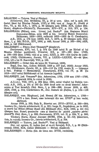REPERTORITJL ISIBLIOGRAPIC MOLDOVA 55
BALACENI Tutova. Vezi i Pduleni.
Antonovici, Doc. birleidene, III, p. 30 si urm. (doc. ref la sat), 301
<satul läsat lui Nicolae Palade, 1727) si 306; vezi i larga N., Studii
doc., VI, p. 42; B.R., I, 1875, p. 89 (despre sat); DRH, XIX, indice (135.-
1dceni, dispdrutPäuleni?); Documente, XIVXV, p. 313; XV, p. 154.
BALANEASA (Balan), com. Livezi, jud. Bacdu33 (bis. Nasterea Maicii
Domnului-Bdlan, ante 1809 si bis. Izvorul Maicii Domnului-
Bdldneasa, 1800-1803, refacutd 1853-1855 de G. Candopolo),
A.B., 1931, p. 178 (cat. 1809); B.R., -I, 1875, p. 89 (despre sat); Dic.
Rarn., I, p. 285; B.O.R., XIV,, 1890, p. 448; Anuar 1909, p. 383-384; AER,
1936, p. 143 (BLTäneasa).
BALANE?TI FAlciu (fost Tarpesti)34 (clispdrut).
Documente, XVI, vol. I, p. 574 (la 1548 satul B. pe Birlad al lui
Maxim Hirbor postelnic); Uricarul, XX, p. 187-189 (doc. 1709),
p. 199-203 (doc. 1765); vezi si p. urm.; XXII, p. 200-214 (carte de jude-
cata', 1782); Ghibdnescu, Surete, VII, p. LXXXLXXXII, 43-44 (doc.
1755, 1/2 a lui N. Racovitä); VIII, p. 196.
BALANEUI Orhei (bis. de lemn Sf. Voievozi, 1809).
Boga, Doc, bas., indice; RSIAB, 1929 p. 337 (cat, 1820); Anuar 1922,
p. 92; Ghibänescu, Surete, XI, p. 109-113 (la 1781 mosia B. Ldpusna
a fam. Fratitd Birsdnescu); Documente, XVII, vol. IV, p. 36 (la
1616-1617 satul Báldbdnesti al lui Arsenie Iogofdt>.
BALANEM, jud. Vrancea35 (bis. Adormirea, 1700, 1759 sau 1787-1788,
reparará 1834, in ruina la 1936).
A.I.I.A.I., VIII, 1971, p. 384 (doc. 1661, satul vindut lui Dabija vor-
nic); A.B., 1931, p. 191 si 192 (la 1809 douä. sate cu douä biserici: Ador-
mirea si Trei Ierarhi); Di. Rom., I, p. 288-239; Arruar 1909, p. 405;
AER, 1936, p. 314; Costdchescu M., Doc. inainte de ,Ftefan, I, p. 134-136
(despre sat),
BALANEUI, com. Birgduani, jud. Neamt (M bis. Adormirea, c. 1768
1775 a fam. Roset, case boieresti din sec. XVII36 i han vechi,
därimat).
Anuar 1909, P. 355; Bals B., Biserici sec. XVIIXVIII, p. 260-264;
Ionescu Gr Istoria arhitecturii, II, p. 221; Iorga N., Imptirtirea, pe la 1802,
a averii lui Mihai (Mina) Roset din Ballinetti (R.I., XIX, 1933, p. 44-51)
(despre fam. Ruset; pomenite casa si biserica de piatrd atezare parin-
pasea"); Dict. Rom., I, p. 288; Documente, XVII, vol. II, p. 324; V, p. 368;
Teodoru Horia, Hanul Ancutei (BCMI, 1944, p. 52-53) (descriere,
foto, In ruind); Ionescu Gr., Istoria arhitecturii, II, p. 354.
BALANEUI Tutova, jud. Bacäu?". Vez! i Baldsesti.
Doc, rel. agrare, II, indice (sat al m-rii Soveja); B.R., I, p. 89 (Bdlä-
neasa); DRH, XIX, indice (Bdlänesti Birlad, dispdrut).
BALASINESTI Hotin (bis. de lernn sec. XVIII, recldditd).
www.dacoromanica.ro
 