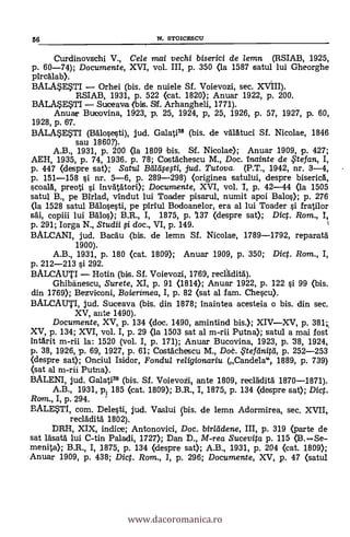 Curdinovschi V., Cele mai vechi biserici de lemn (RSIAB, 1925,
p. 60-74); Documente, XVI, vol. III, p. 350 (la 1587 satul lui Gheorghe
pircalab).
BALASESTI - Orhei (bis. de nuiele SI. Voievozi, sec. XVIII).
RSIAB, 1931, P. 522 (cat. 1820); Anuar 1922, P. 200.
BALASESTI - Suceava (bis. SI. Arhangheli, 1771).
Anuar Bucovina, 1923, p. 25, 1924, p, 25, 1926, p. 57, 1927, p. 60,
1928, p. 67.
BALASESTI (BAlosesti), jud. Galati38 (bis. de väldtuci SI. Nicolae, 1846
sau 1860?).
A.B., 1931, p. 200 (la 1809 bis. Sf. Nicolae); Anuar 1909, p. 427;
AEH, 1935, p. 74, 1936. p. 78; Costächescu M., Doc. inainte de , tefan, I,
p. 447 (despre sat); Satul Bälaeti, jud. Tutova. (P.T., 1942, nr. 3-4,
p. 151-158 si nr. 5-6, P. 289-298) (originea satultd, despre biserick
scoala, preoti i invätatori); Documente, XVI, vol. 1, p. 42-44 (la 1505
satul B., pe Birlad, vindut lui Toader pisarul, numit apoi Balo); P. 276
(la 1528 satul Balosesti, pe piriul Bodoanelor, era al lui Toader i fratilor
copiii lui Bälos); B.R., I, 1875, p. 137 (despre sat); Dict. Rom., I
p. 291; Iorga N., Studii # doc., VI, P. 149.
BALCANI, jud. Bacau (bis. de lemn Sf. Nicolae, 1789-1792, reparatd
1900).
A.B., 1931, p. 180 (cat. 1809); Anuar 1909, p. 350; Dict. Rom., I,
p. 212-213 si 292.
BALCAUTI - Hotin (bis. SI. Voievozi, 1769, recáditd).
Ghibänescu, Surete, XI, p. 91 (1814); Anuar 1922, p. 122 i 99 (bis.
din 1769); Bezviconi, Boierimea, I, P. 82 (sat al fam. Chescu).
BALCAUTI, jud. Suceava (bis. din 1878; inaintea acesteia o bis. din sec.
XV, ante 1490).
Documente, XV, p. 134 «loc. 1490, amintind bis.); XIV-XV, p. 384
XV, p. 134; XVI, vol. I, p. 29 (la 1503 sat al m-rii Putna); satul a mai fost
intarit m-rii la: 1520 (vol. I, P. 171); Anuar Bucovina, 1923, p. 38, 1924,
p. 38, 1926, p. 69, 1927, p. 61; Costáthescu M., Doè. ,5'teldnitti, p. 252-253
(despre sat); Onciul Isidor, Fondul re/igionariu (Candela", 1889, p. 739)
(sat al m-rii Putna).
BALENI, jud. Galati39 (bis. Sf. Voievoii ante 1809, reclAdità 1870-1871).
A.B., 1931, pt 185 (cat. 1809); B.R., 1, 1875, P. 134 (despre sat); Dict.
Ram., I, p. 294.
EALESTI, com. Delesti, jud. Vaslui ibis. de lemn Adormirea, sec. XVII,
recladità 1802).
DRH, XIX, indice; Antonovici, Doc. birlddene, III, p. 319 (parte de
sat rásat'd lui C-tin Paladi, 1727); Dan D., M-rea Sucevita p. 115 (B.-Se-
menita); B.R., I, 1875, p. 134 (despre sat); A.B., 1931, p. 204 (cat. 1809);
Anuar 1909, P. 438; Dict. Rom., I, p. 296; Documente, XV, p. 47 (satul
56 N. STOICESCU
www.dacoromanica.ro
 