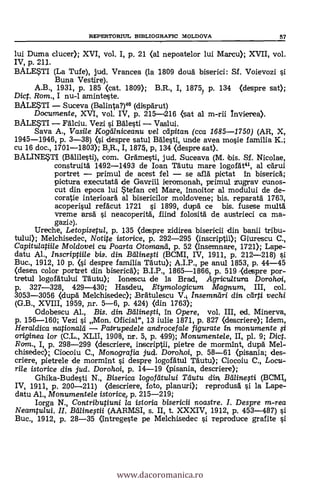 REPERTORSUL BIBLIOGRAFIC MOLDOVA 57
lui Duma duce* XVI, vol. I, p. 21 (al nepoatelor lui Marcu); XVII, vol.
IV, p. 211.
BALESTI (La Tufe), jud. Vrancea (la 1809 douà biserici: Si. Voievozi si
Buna Vestire).
A.B., 1931, P. 185 (cat. 1809); B.R., If 18753 p. 134 (despre sat);
Dict. Rom., I nu-1 aminteste.
BALE$TI Suceva (Balinta?)4° (dispärut)
Documente, XVI, vol. IV, p. 215-216 <sat al m-rii Invierea).
BALE$TI Fdlciu. Vezi si Wälesti Vaslui.
Saya A., Vasile Kogalniceanu vel cdpitan (cca 1685-1750) (AR, X,
1945-1946, p. 3-38) (si despre satul Bdlesti, unde avea mosie familia K.;
Cu 16 doc., 1701-1803); B3R., I, 1875, p, 134 (despre sat).
BALINE$T1 (136.1i1esti), corn, Grämesti, jud. Suceava (M. Ibis. SI. Nicolae,
construità 1492-1493 de loan Täutu mare logofdt41, al cdrui
portret primul de acest fel se aflä pictat In bisericd;
pictura executatd de Gavriil ieromonah, primul zugrav cunos-
cut din epoca lui $tefan cel Mare, Innoitor al modului de de-
coratie interioarä al bisericilor moldovene; bis. reparatà 1763,
acoperisul refdcut 1721 si 1899, dupd ce bis. fusese multi
vreme arsd si neacoperità, fiind folositd de austrieci ca ma-
gazi
Ureche, Letopisetul, P. 135 (despre zidirea bisericii din banii tribu-
tului); Mekhisedec, Notite istorice, p. 292-295 (inscriptii); Giurescu C.,
Capitulatiile Moldovei Cu Poarta Otornand, p. 52 (însemnare, 1721); Lape-
datu Al., Inscriptiile bis. din Balinefti (BCMI, IV, 1911, p. 212-218) §i.
Buc., 1912, 10 p. (si despre familia Täutu); A.I.P., pe anul 1853, p. 44-45
(desen color portret din bisericd); B.I.P., 1865-1866, p. 519 ,(despre por-
tretul logaltului Tdutu); Ionescu de la Brad, Agricultura Dorotioi,
P. 327-328, 429-430;Hasdeu, Etymologicum, Magnum, III, col.
3053-3056 (dupà Mekhisedec); Bratulescu V. Insemndri din ceirti vechi
(G.B., XVIII, 1959, pr. 5-6, p. 424) (din 1763);
Odobescu Al., Bis. din Bedinefti, in Opere, vol. III, ed. Minerva,
P. 156-160; Vezi §i Mon. Oficial", 13 iulie 1871, p. 827 (descriere); Idem,
Heraldica nationald Patrupedele androcefale figurate in monumente
originea tor (C.L., XLII, 1908, nr. 5, p. 499); Monurnentele, II, pl. 9; Dic.
Rom., I, p. 298-299 (descriere, inscriptii, pietre de mormint, dupg
chisedec); Ciocoiu C., Monografia juci. Dorohoi, p. 58-61 (pisania; des-
criere, pietrele de mormint si despre logofätul Täutu); Ciocoiu C., Locu-
rile istorice din jud. Dorohoi, p. 14-19 (pisania, descriere);
Ghika-Budesti N., Biserica /ogofiltului Tdutu din, Bdlinqti (BCML
IV, 1911, p, 200-211) (descriere, foto, planuri); reprodus4 si la Lape-
datu Al., Monumentele istorice, p. 215-219;
Iorga N., Contributiuni la istoria biseri,cii noastre. I. Despre m-rea
Neamtului. II. Blilinegii (AARMSI, s. II, t. XXXIV, 1912, p. 453-487) si
Buc., 1912, p. 28-35 (1ntregeste pe Melchisedec si reproduce grafite
www.dacoromanica.ro
 