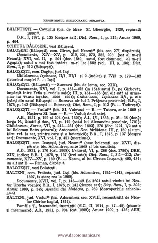 REPERTORIUL BIBLIOGRA.FIC MOLDOVA 59
BALINTE*TI Covurlui (bis. de /Arne Sf. Gheorghe, 1828, reparatà
1880)42.
B.R., I, 1875, p. 135 (despre sat); Dicf. Rom., I, p. 215; Anuar 1909,
p. 464.
SCHITUL BALOSENI, vezi Baluseni.
BALOSENI (Balose§ti), com. Girov, jud. Neamt43 (bis. sec. XV, dispärutà).
Documente, XIVXV, p. 219, 224, 273, 282, 293 (sat al m-rii
Neamt); XVI, vol. II, p. 204 (doc. 1569, satul, fost domnesc, al m-rii
Agapia); satul a mai fost intärit m-rii la: 1582 (vol. III, p. 196); Dict.
Rcnn., I, p. 312 (Bälusesti).
BALOSE$TI, com. Dagita, jud. Ia§i.
GhibAnescu, Ispisoace, 1111, 11111 i 2 (indice) si IV/2 p. 179-182
(istoricul mosiei B.
BALOSESTI (Balu§e§ti) Suceava (bis. de lemn, sec. XIX).
Documente, XVI, vol. I, p. 451-452 (la 1546 satul B., pe GirbovAt,
impartit intre Fetia §i rudele sale); III, p. 464-465 (un .alt sat? al Irma-
silor ltd Täutu logofdt, 1590-1591); Ghibdnescu, Ispisoace, II/1 p. 216
(pArti din satul B5.1u§esti Suceava ale lui I. PrAjescu postelnic); B.R., I,
1875, p, 142 (BAlu§eusti Suceava); Dict. Rom., I, p. 312 (B. Todiresti).
BALO$ESTI Vaslui44 (bis. Sf. Voievozi B. Tutova, ante 1809 si
Nasterea Sf. loan B. Vaslui; cloud sate).
A.B., 1931, p. 199 si 204 (cat. 1800; A.I., I/1, 1865, p. 35-36 (doc.);
Irga N., Studii f i doc., VI, p. 149 (satul lui Alexandru postelnic, 1701);
Ghibänescu, Surete, VII, p. 242-251 (doc. 1803), 270 (doc. 1721, 1/2 sat a
lui Solomon Botez setrarul); Antonovici, Doc. birladene, III, p. 150 si urm..
(doc. ref. la sat, printre care si o hotarnic5.); B.R., I, 1875, p. 137 (despre
sat); Documente, XVI, vol. I, p. 451 (mentiune).
BALOSE$TI, com. Icusesti, jud. Neamt45 (case 'boieresti, sec. XVII, dis-
pärute, bis. Adormirea, ante 1809 si bis catolicA).
A.B., 1931, p. 176 (cat. 1809); Uricartd, VI, p. 266 (doc. 1786); DRH,
XIX, indice; B.R., I, 1875, p. 137 (trei sate); Dict. Rom., I, 311-312; Do-
cumente, XIVXV, p. 180 (B. Neamt, al luí Cirstea Icusanu); 405, 434;
un alt sat B. Roman, clispärut.
BALOTESTI, vezi Bolote§ti.
BALTENI, Qom_ Probota, jud. Iasi (bis. Adormirea, 1841-1843, reparat6
1897, in stare rea la 1909).
Documente, XVII, vol. I, p. 148-1149 (la 11604 satul vindut lui Nes-
tor Ureche vornic); I, 1875, p. 141, (despre sat); Dict. Rom., I, p. 302;
Anuar 1909, p. 345; .4ezeiri din Mo/dova, p. 269 (descoperirile arheolo-
gice).
BALTENI, jud. Vaslui" (bis. Adormirea, sec. XVIII, reconstruità de Nico-
lae Chiriac hagiul, 1844).
Pamfile T., Insemndri, inscriptii (M.C., II, 1914, p. 47-48) (pisanie
Insemnare); A.B., 1931, p. 204 (cat. 1809); Anuar 1909, p. 436; AEH,
www.dacoromanica.ro
 