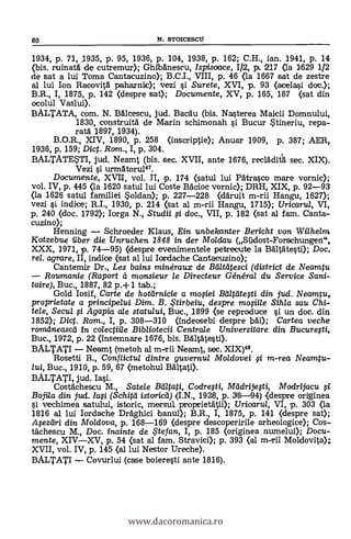 60 N. STOICESCU
1934, p. 71, 1935, p. 95, 1936, p. 104, 1938, p. 162; C.H., ian. 1941, p. 14
(bis. ruinatà de cutremur); Ghibdriescu, Ispisoace, I/2, p. 217 <la 1629 1/2
de sat a lui Toma Cantacuzino); B.C.I., VIII, p. 46 <la 1667 sat de zestre
al lui Ion Racovita paharnic); vezi si Surete, XVI, p. 93 (acelasi doc.);
B.R., I, 1875, p. 142 (despre sat); Documente, XV, p. 165, 167 (sat din
ocolul Vaslui).
BALTATA, com. N. Balcescu, jud. Bacau (bis. Nasterea Maicii Domnului,
1830, construità de Marin schimonah si Bucur Stineriu, repa-
rata 1897, 1934).
B.O.R., XIV, 1890, p. 258 (inscriptie); Anuar 1909, p. 387; AER,
1936, p. 159; Dic. Rom., I, p. 304.
BALTATESTI, jud. Neamt (bis. sec. XVII, ante 1676, recldclitá sec. XIX).
Vezi si urmAtoru147.
Documente, XVII, vol. II, p. 174 (satul lui Patrasco mare vornic);
vol. IV, p. 445 (la 1620 satul lui Coste Bacioc vornic); DRH, XIX, p. 92-93
(la 1626 satul familiei $oldan); p. 227-228 (ddruit m-rii Hangu, 1627);
vezi si indice; R.I., 1930, p. 214 (sat al m-rii Hangu, 1715); Uricaru/, VI,
p. 240 (doc. 1792); larga N., Studii §.i doc., VII, p. 182 (sat al fam. Canta-
cuzino);
Henning Schroeder Klaus, Ein unbelcanter Bericht von Wilhelm
Kotzebue iiber die Unruchen 1848 in der Moldau (Sildost-Forschungen",
XXX, 1971, p. 74-95) (despre evenimentele petrecute la Bältätesti); Doc.
rel. agrare, II, indice (sat al lui Iordache Cantacuzino);
Cantemir Dr., Les bains minéraux de Beilteitesci (district de Neamtu
Roumanie (Raport a monsieur le Directeur Général du Service Sani-
taire), Buc., 1887, 82 p.-F 1 tab.;
Gold Iosif, Carte de hotdrnicie a mo§iei Balgitegi din jud. Neamp,
proprietate a principelui Dim. B. ,Ftirbeiu, despre mofiile Sihla sau Chi-
tele, Secul fi Agapia ale statului, Buc., 1899 (se reproduce si un doc. din
3852); Dig. Rom., I, p. 308-310 (îndeosebi despre 136.i); Cartea veche
romdneased in colegiile Bibliotecii Centrale Universitare din Bucuregi,
Buc., 1972, p. 22 (Insemnare 1676, bis. BAltätesti).
BALTATI Neamt (metoh al in-Tii Neamt, sec. XIX)48.
Rosetti R., Conflictul dintre guvernul Moldovei fi m-rea Neamtu-
lui, Buc., 1910, p. 59, 67 (metohul Baltati).
BALTATI, jud. Iasi.
Costachescu M., Satele Baltati, Codrefti, Madrijegi, /1/adrijacu OS
Bojila din jud. Iag (Schitil istorica) (I.N., 1928, p. 38-94) kdespre originea
si vechimea satului, istoric, mersul. proprietätii); Uricaru/, VI, p. 303 (la
1816 al lui Iordache Dràghici banu.1); B.R., I, 1875, p. 141 (despre Sat);
Apzeiri din Moldova, p. 168-169 (despre descoperirile arheologice); Cos-
Vachescu M., Doc. inainte de te fan, I, p. 185 (originea numelui); Docu-
mente, XIVXV, p. 54 (sat al fam. Stravici); p. 393 (al m-rii Moldovita);
XVII, vol. IV, p. 145 (al lui Nestor Ureche).
BALTATI Covurlui (case boieresti ante 1816).
www.dacoromanica.ro
 