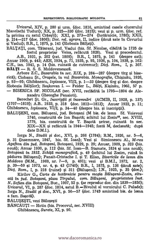 REPERTORIUL SIBLIOGRAFIC MOLIDOVA 61
Uricaru/, XIV, p. 280 si urm. (doc. 1816, amintind casele clucerului
Manolachi Tuduri); XX, p. 325-330 (doc. 1815); vezi si p. urm. (doc. ref.
lA pricina cu satul Crdesti); XXI, p. 273-274 (hotärnicie, 1780); XXII,
p. 214-217 (doc. 1806); Doc. rel. agrare, II, indice (clouä sate in Covurlui
si Vaslui); B.R., I, 475, p. 141 (Slobozia Banal).
BALTATI, pom. ntarani, jud. Vaslui (bis. Sf. Nicolae, eládità la 1735 de
fostul proprietar Veisa, refäcutä. 1826). Vezi si precedentul.
A.B., 1931, P. 202 (pat. 1809); B.R., I, 1875, P. 141 (despre sat);
Anuar 1909, p. 443; AEH, 1934, p. 71, 1935, p. 95, 1936, p, 104, 1938, p. 162:
C.H., ian. 1941, p. 14 (bis. ruinatd de cutremur); Dict. Rom., 1, p. 307.
BALTI - R. S. S. Moldoveneascl
Arbore Z.C., Basarabia in sec. XIX, p. 284-287 (despre tirg si bise-
ricä); Ciobanu *t., Orwle, in vol Basarabia. Monografie, Chisin6u, 1926,
p. 93-95; Ghibänescu, Ispisoace, VI/ 2, p. 1-33 (despre tirg si doc. despre
Slobozia Báltilor); Roskovan L - Feider L., Blati, KisinAu, 1961, 57 p.
- BISERICA SF. NICOLAE (sec. XVII, reclAdità la 1795-1804 de Ale-
xandru Gheorghe Panaioti).
Berechet *t. Gr., Inscripta # insemngri (ACMIB, II, 1928, p. 137)
(1707-1819); A.B.. 1933, P. 318 (doc. 1812-1813); Anuar 1922, p. 11;
Ghibänescu, Ispisoace, VI/2, p. 34-40 (despre bis. si inscriptii).
BALU*ENI, com. Bäluseni, jUd. Botosani (M bis, de lemn Sf. Voievozi
1740, construità de Ion Basoa; schitul lui Zosin", sec. XVIII,
1779, bis. construitA de T. Basotà setrar, ruinata in sec.
XIX-XX si refäcutä la 1944-1945; fostä. M, declasatd; dupà
date D.M.I.).
Iorga N., Studii # doc., XVI, p. 266 (1784); R.M., 1926, nr. 5-6,
p. 31 (insemnare, 1847, bis. Sf. loan); Vezi si Simionescu Al., M-rea
Agaf ton din jud. Botofani, Botosani, 1929, p. 29; Anuar, 1909, p. 323 (bis.
polla); Anuar 1930, p. 112 (bis. Sf. loan-B. Stamate, 1834 si una noua);
Botopnii in 1932. Schitti monograficd, p. 49 (schitul lui Zosim, ruin& in
pAdurea Bäluseni); Panait-Cristache I. si T. Elian, Bisericile de lemn din
Moldova (M.M., 1969, nr. 7-9, p. 491); vezi si B.M.I., 1972, nr. 2,
p. 39-59 si 1973, nr. 4, p. 43 (1740}; B.R., I, 1875, p. 136 (douA sate);
Dicp. Rom., I, p. 218 (ruine) si 311 (Balu.5eni); I.N., 1925, p. 35 (doc.);
Kirilov G. Carte de hotarnicie pentru molia Balweni-Zosin, situ-
atd in jud. Botwani, piasa Tirgului, com. Btilweni, proprietatea Inst.
N. Sofian din Botopni, Buc., 1907, 52 p. (se reproduc doc. din 1839-1850);
liricaru/, VI, p. 287 (doc. 1814, satul B.-Bivolul al vornicului C. Palade);
rorga N., Studii # doc., XVI, p. 56-57 (doc. 1745 amintind bis. de lemn
a fam. BasotA).
BALUSESTI, vezi Balosesti
BANCAUTI - Hotin (bis. Procovul, sec. XVIII)
Ghibänescu, Surete, XI, P. 90.
www.dacoromanica.ro
 