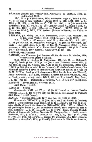 62 N. STOICESCU
BANCENI (Banca), jud. Vaslui5° (bis. Adormirea, de vglät-uci, 1832, re-
clädità dupg 1906).
M.C., 1914, p. 4 (hotärnicie, 1676, Bancesti); Iorga N., Studii 0 doc.,
VI, p. 48 (sat al Tam. Costache); Anuar 1909, p. 427; AM, 1935, p. 74,
1936, p. 77, 1938, p. 114 (bis. noug); C.H., ian. 1941, p. 14 (bis. ruinatà de
cutremur); B.R., I, 1875, p. 184-185 (Banca); Iorga N., Studii i doc.,. VI,
p. 23 <doc. 1660); si 313 (Bancesti - Tutova); RSIAB, 1933, p. 285
(Banca - Fdlciu); DRH, XIX, indice (BAnceni-BAncesti - Vaslui -
douà sate).
BANEASA, jud. Galati (bis. Cuy. Paraschiva, 1847-1848, refacutli 1896
si bis. Buna Vestire, 1813-1814, In stare rea la 1909).
B.R., I, 1875, p. 185 (despre satul B. si Slobozia B.); A.B., 1931,
p. 194 (la 1809 bis. Sf. AtanaSie i Chiril); p. 196 (bis. Sf. Gheorghe. Slo-
bozia - B.); Dirt. Rom., I, p. 3114 bis. Sf. Atanasie i Chiril - Buc-
seneasca, c. 1790, ruinatä; Cuy. Paraschiva-Fulgeresti, 1844 si Sf. Gheor-
ghe - Slobozia B., 1803, ruinat0; Anuar 1909, p. 464-465.
BANE$TI, vezi Fintlnele.
BANE$TI, com. Fintinele, jud. Suceava ,(M bis. de lemn Sf. Nicolae, 1706,
construitä. de tefan Stamati).
R.M., 1926, nr. 5-6, p. 27 (Insemnare, 1834, bis. B. - Botosani);
Iorga N., Studii doc., XXI, p. 192 (sat al fam. Canano); Anuar 1909, p.
327 <bis, de lemn Scf. Nicolae, sec. XVI? st bis. Sf. Gheorghe, 1848); B.R.,
I, 1875, p. 185 (despre satul B. - Botosani); Cristache-Panait Ioana, Cir-
cu/atia. in Moldova a dirtii in. lifrabd romdnei tipdritil in secolul al XVIII-lea
(M.IVI., 1972; nr. 5-6, p. 428) <Insemnare 1794, bis. de lemn din Bdnest0;
Panait-Cristache I. si T. Elian, Bisericile de lemn din Moldova. (M.M., 1969,
nr. 7-9, p. 484 si urm.); vezi i B.M.I., 1972, nr. 2, p. 39-59; Dict. Rom.,
1, p. 317-318 (B. - Botosani); Documente, XIV-XV, p, 357 (mentiune).
BANE$T1 - Tecuci (bis. Sf. Voievoii, 1872).
Dict. Rom., I, p. 318.
BANE$TI Neamt.
Documente, XVII, vol. IV, p. 145 (la 1617 satuf lui Nestor Ureche
vornic); I3.R., 1, p. 185 <despre sat) (un alt sat B. este amintit In Tutova);
Dict. Rom., I, p. 318 (moSie).
BANILA Suceava (bis. ante 1747, apoi bis. din 1882 i 1907).
Documente, XIV-XV, p. 69 <doc. 14281 satul lui Staneiu i Cirstea);
Zotta S, unui document de la Alexandru cel Bun 0 al sa-
telor ,Banila i Ige0ii din Bucovina (1428-1528) (I.N., 1928, p. 297-317)
(si genealogie); Balan T., Doc. bucovinene (indice) <doc. despre sat, fost al
fam. Gafencu); V, p. 36 (amintitä bis. la 1717); Idem, Familia Onciur.
Studiu 0 documente (indice); Werenka D., Topographie, p. 12-13; Anuar
Bucovina, 1923, p. 17 si 41, 1924, p. 41, 1926, p. 72, 1927, p. 84, 192§;
p. 109; Doc. priv, rel. agrare, II,. indice; Un document din 1786 (Gazeta
mazililor rAzesilor", 1910, p. '42-45) <hotärnicie la Banila - Suceava,
www.dacoromanica.ro
 