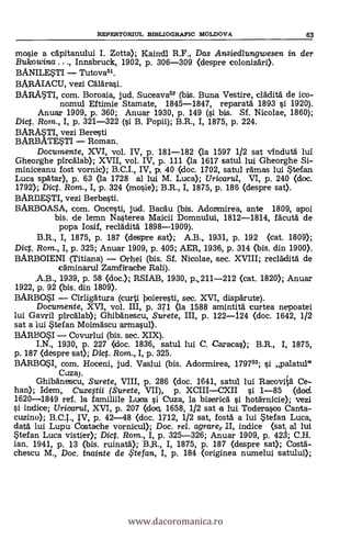 mosie a capitanului I. Zotta); Kaindl R.P., Das Ansiedlungwesen in der
Bukowina ..., Innsbruck, 1902, p. 306-309 (despre colonizari).
BANILESTI Tutova5I.
BARAIACU, vezi Calk*.
BARMTI, com. Boroaia, jud. Suceava52 (bis. Buna Vestire, cladita de ico-
nomul Eftimie Stamate, 1845-1847, reparata 1893 §i 1920).
Anuar 1909, p. 360; Anuar 1930, p. 149 (§i bis. SI. Nicolae, 1860);
Dig. Rom., I, p. 321-322 (0 B. Popii); B.R., I, 1875, p. 224.
BARASTI, vezi Beresti
BARBATESTI Roman.
Documente, XVI, vol. IV, p. 181-182 (la 1597 1/2 sat vinduta lui
Gheorghe pircalab); XVII, vol. IV, p. 111 (la 1617 satul lui Gheorghe Si-
miniceanu fost vornic); B.C.I., IV, p. 40 (doc. 1702, satul ramas lui Stefan
Luca spatar), p. 63 (la 1728 al lui M. Luca); Uricarul, VI, p. 240 (doc.
1792); Dic. Rom., I, p. 324 (mo§ie); B.R., I, 1875, p. 186 (despre sat).
BARBESTI, vezi Berbe§ti.
BARBOASA, com. Oncesti, jud. Bacau (bis. Adortmirea, ante 1809, apoi
bis. de lemn Nasterea Maicii Domnului, 1812-1814, facuta de
popa Iosif, recläditä 1898-1909).
B.R., I, 1875, p. 187 (claspre sat); A.B., 1931, p. 192 (cat. 1809);
Diet. Rom., I, p. 325; Anuar 1909, p. 405; AER, 1936, p. 314 (bis. din 1900).
BARBOIENI (Titiana) Orhei (bis. Sf. Nicolae, sec. XVIII; recradità de
cäminarul Zamfirache Rali).
,A.B., 1939, p. 58 (doc.); RSIAB, 1930, p., 211-212 (cat. 1820); Anuar
1922, p. 92 (bis. din 1809).
BARBOSI Cirligatura (curti boieresti, sec. XVI, disparute).
Documente, XVI, vol. III, p. 371 (la 1588 amintita curtea nepoatei
lui Gavril pircälab); Ghibanescu, Surete, III, p. 122-124 (doc. 1642, 1/2
sat a lui S'tefan Moimascu armasul).
BARBOSI Covurlui (bis. sec. XIX).
I.N., 1930, p. 227 <doc. 1836, satul lui C. Caracas); B.R., I, 1875,
p. 187 (despre sat); Dig. Rom., I, p. 325.
BARBOSI, com. Hoceni, jud. Vaslui (bis. Adormirea, 1797; si palatul"
Caza).
Ghibänescu, Surete, VIII, p. 286 (doc. 1641, satul lui Racoviia Ca-
llan); Iclem, Cuzegii (Surete, VII), p. XCIIICXII si 1-85 (clod.
1620-4849 ref. la familiile Luca si Ouza, la biserica i hotarnicie); vezi
indice; Uricartd, XVI, p. 207 (dog. 1658, 1/2 sat a lui Todera§oo Canta-
cuzino); B.C.T., IV, p. 42-48 (doc. 1712, 1/2 sat, fosta a lui Stefan Luca,
data' lui Lupu Costache vornicul); Doc. rel. agraref II, indice (sat, al lui
Stefan Luca vistier); Dict. Rom., I, p. 325-326; Anuar 1909, p. 423; C.H.
ian. 1941, p. 13 (bis. ruined); B.R., I, 1875, p. 187 (despre sat); Costa-
chescu M., Doc. inainte de te fan, I, p. 184 (originea numelui satului);
REPERTORIUL BIBLIOGRAFIC MOLDOVA 63
www.dacoromanica.ro
 