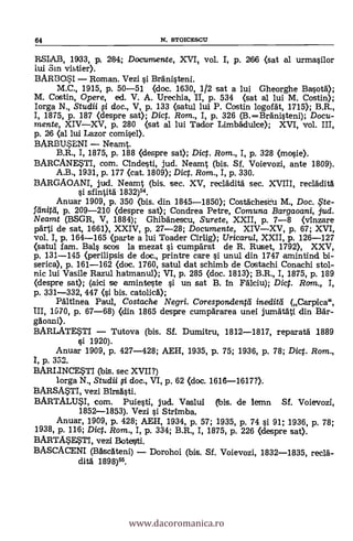RSIAB, 1933, p. 284; Documente, XVI, vol. I, p. 266 (sat al urmasilor
iui Sin vistier).
BARBOSI Roman. Vezi si Branisteni.
M.C., 1915, p. 50-51 (doc. 1630, 1/2 sat a lui Gheorghe Basot4);
M. Costin, Opere, ed. V. A. Urechia, II, p. 534 (sat al lui M. Costin);
Iorga N., Studii li doc., V, p. 133 (satul lui P. Costin logonit, 1715); B.R.,
I, 1875, p. 187 (despre sat); Dic. Rom., I, p. 326 (B.Branisteni); Docu-
mente, XIVXV, p. 280 (sat al lui Tador Limbaclulce); XVI, vol. III,
p. 26 (al lui Lazor comise».
BARBUSENI Neamt.
B.R., I, 1875, p. 188 (despre sat); Dic. Rom., I, p. 328 (mosie).
BARCANESTI, com. andesti, jud. Neamt (bis. Si. Voievozi, ante 1809).
A.B., 1931, p. 177 (cat. 1809); Dic. Rom., I, p. 330.
BARGAOANI, jud. Neamt (bis. sec. XV, redada& sec. XVIII, reclaclità
si sfintit5. 1832)54.
Anuar 1909, p. 350 (bis. din 1845-1850); Costacheku M., Doc. ?te-
feinitei, p. 209-210 (despre sat); Condrea Petre, Comuna Bar gaoani, jud.
Neamt (BSGR, V, 1884); Ghibdnescu, Surete, XXII, p. 7-8 (vinzare
parti de sat, 1661), XXIV, p. 27-28; Documente, XIVXV, p. 67; XVI,
vol. I, p. 164-165 (parte a lui Toader Cirlig); Uricaru/, XXII, p. 126-127
(satul fam. Bals scos la mezat si cumpdrat de R. Ruset, 1792), XXV,
p. 131-145 (perilipsis de doc., printre care si unul din 1747 amintind bi-
serica), p. 161-162 (doc. 1760, satul dat schimb de Costachi Conachi stol-
nic lui Vasile Razul hatmanul); VI, p. 285 (doc. 1813); B.R., I, 1875, p. 189
(clespre sat); (aici se aminteste si un sat B. in Fálciu); Did. Ram., I,
p. 331-332, 447 (si bis. catolicd);
PAltInea Paul, Costache Negri. Corespondengi inedia/ (Carpica",
III, 1570, p. 67-68) (din 1865 despre cumpärarea unei jumatAti din Bar-
ggoani).
BARLATESTI Tutova (bis. Si. Dumitru, 1812-1817, reparatà 1889
si 1920).
Anuar 1909, p. 427-428; AEH, 1935, p. 75; 1936, p. 78; Dic. Rom.,
I, p. 332.
BARLINCESTI (bis. sec XVII?)
lorga N., Studii li doc., VI, p. 62 (doc. 1616-1617?).
BARSMTI, vezi BirsAsti.
BARTALUSI, com. Puiesti, jud. Vaslui (bis. de lemn Sf. Voievozi,
1852-1853). Vezi si Strimba.
Anuar, 1909, p. 428; AEH, 1934, p. 57; 1935, p. 74 si 91; 1936, p. 78;
1938, p. 116; Dict. Rom., I, p. 334; B.R., I, 1875, p. 226 (clespre sat).
BARTA$ESTI, vezi Botelti.
BASCACENI (BAsateni) Dorohoi (bis. Si. Voievozi, 1832-1835, recia-
dia 1898)55.
64 N. STOICESCU
www.dacoromanica.ro
 