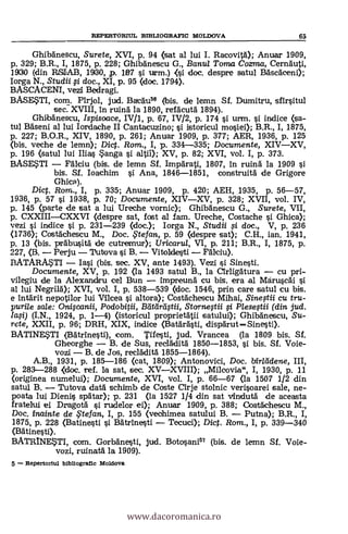 GhibAnescu, Surete, XVI, p. 94 (sat al lui I. Racovit.61); Anuar 1909,
p. 329; B.R., I, 1875, p. 228; Ghibànescu G., Banul Toma Coma, Cernäuti,
19130 (din RS1AB, 19)30, p. PU i urm.) <si doc. despre satul BAsckeni);
Iorga N., Studii i doc., XI, p. 95 (doc. 1794).
BASCACENI, veal Bedragi.
BASESTI, com. Pirjol, jud. BacAu" (bis. de lemn. Sf. Dumitru, sfirsitul
sec:XVIII, în ruin5. la 1890, refäcuth 1894).
Ghibänescu, Ispisoace, IV/1, p. 67, IV/2, p. 174 si urm. si. indice (sa-
tul BAseni al lui Iordache II Cantacuzino; i istoricul mosiei); B.R., I, 1875,
p. 227; B.O.R., XIV, 1890, p. 261; Anuar 1909, p. 377; AER, 1936, p. 125
(bis. veche de lemn); Dict. Rom., I, p. 334-335; Documente, XIVXV,
p. 196 (satul lui Mas Sanga i altii); XV, p. 82; XVI, vol. I, p. 373.
BASESTI Freciu (bis. de lemn Sf. 'ampara-1i, 1807, In ruinA la 1909 si
bis. Sf. Ioachim si. Ana, 1846-1851,construità de Grigore
Ghica).
Dict. Rom., I, p. 335; Anuar 1909, p. 420; AEH, 1935, p. 56-57,
1936, p. 57 si. 1938, p. 70; Documente, XIVXV, p. 328; XVII, vol. IV,
p. 145 (parte de sat a lui Ureche vornic); Ghibgnescu G., Surete, VII,
p. CXXIIICXXVI (clespre sat, fost al fam. Ureche, Costache i Ghica);
vezi si indice si p. 231-239 (doc.); Iorga N., Studii # doc., V, p. 236
(1736); CostAchescu M., Doc. ,Ftefan, p. 59 (despre sat); C.H., ian. 1941,
p. 13 (bis. präbusitá de cutremur); Uricarul, VI, p. 211; B.R., I, 1875, p.
227, (B. Perju 'Putova si B. Vitoldesti Fdlciu).
BATARASTI Iasi (bis. sec. XV, ante 1493). Vezi i Sinesti.
Documente, XV, p. 192 (la 1493 satul B., la arligkura cu pri-
vilegiu de la Alexandru cel Bun Imprreunä Cu bis. era al Mdruscäi
al lui Negrild); XVI, vol. I, p. 538-539 (doc. 1546, prin care satul cu bis.
e intArit nepotilor lui Vilcea i altora); Cosfächescu Mihai, Sine,stii cu tru-
purile sale: Oniqcanii, Podobitii, Bctárátii, Storneftii si PieseOti (din jud.
/afi) (I.N., 1924, p. 1-4) (istoricul proprietatii satului); Ghilakescu, Su-
rete, XXII, p. 96; DRH, XIX, indice (Batàrästi, dispgrutSinesti).
BATINESTI (Batrinesti), com. Tifesti, jud. Vrancea (la 1809 bis. Sf.
Gheorghe B. de Sus, recladitä 1850-1853, si bis. Sf. Voie-
vozi B. de Jos, recládità 1855-1864).
A.B., 1931, p. 185-186 (cat, 1809); Antonovici, Doc. birlddene, III,
p. 283-288 <doc. ref. la sat, sec. XVXVIII); Milcovia", I, 1930, p. 11
(originea numelui); Documente, XVI, vol. I, p. 66-67 (la 1507 1/2 din
satul B. Tutova datá schimb de Coste eirje stolnic verisoarei sale, ne-
poata lui Dienis spätar); p. 231 (la 1527 1/4 din sat vIndutá de aceasta
fratelui ei Dragotä si rudelor ei); Anuar 1909, p. 388; Costachescu M.,
Doc. inainte de ,F tejan, I, p. 155 (vechimea satului B. Putna); B.R., I,
1875, p. 228 (Batinesti si Batrinesti Tecuci); Dict. Rom., I, p. 339-340
(Batinesti).
BATRINESTI, com. Gorbbinesti, jud. Botosani" (bis. de lemn Sf. Voie-
vozi, ruinatA la 1909).
5 Repertorio' bibliografie Moldova
REPERTORIUL BIBLIOGRAPIC MOLDOVA 65
www.dacoromanica.ro
 