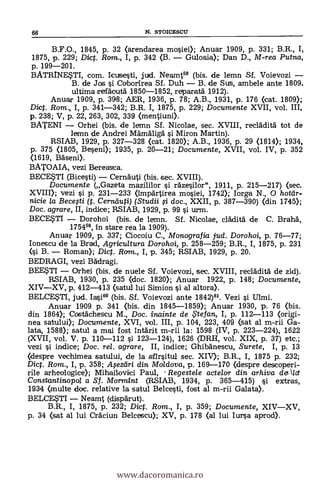 B.F.O., 1845, P. 32 (arendarea mosiei); Anuar 1909, P. 331; B.R., I,
1875, p. 229; Dict. Rom., I, p. 342 (3. - Guloaia); Dan D., M-rea Putna,
p. 199-201.
BATRINESTI, com. Icusesti, jud. Neamt59 (bis. de lemn Sf. Voievozi -
B. de J os si Coborirea Sf. Duh - B. de Sus, ambele ante 1809.
ultima irefaoutä 1850-1852, reparatà 1912).
Anuar 1909, p. 398; AER, 1936, p. 78; A.B., 1931, p. 176 (cat. 1809);
Di. Rom., I, p. 341-342; B.R. I, 1875, p. 229; Documente XVII, vol. III,
p. 238; V, p. 22, 263, 302, 339 (mentiuni).
BATENI - Orhei (bis. de lemn Sf. Nicolae, sec. XVIII, reclädità tot de
len-in de Andrei Mämälig6 si Miron Martin).
RSIAB, 1929, p. 327-328 (cat. 1820); A.B., 1936, P. 29 (1814); 1934,
p. 375 (1805, Beseni); 1935, P. 20-21; Documente, XVII, vol. IV, p. 352
(1619, Basen».
BATOAIA, vezi Bereasca.
BECESTI (Bicesti) - Cernäuti (bis. sec. XVIII).
Documente (Gazeta mazililor i razesilor", 1911, p. 215-217) (sec.
XVIII); vezi si P. 231-233 (ImpArtirea mosiei, 1742); Iorga N., O hoteir-
nicie la Becegi (t. Cernauti) (Studii i doc., XXII, p. 387-390) (din 1745);
Doc. agrare, II, indice; RSIAB, 1929, p. 99 i urm.
BECESTI - Dorohoi (bis. de lemn. SI. Nicolae, clädità de C. Braha,
175459, in stare rea la 1909).
Anuar 1909, p. 337; Ciocoiu C., Monografia jud. Dorohoi, p. 76-77;
Ionescu de la Brad, Agricultura Dorohoi, p. 258-259; B.R., I, 1875, p. 231
(si B. - Roman); Dict. Rom., I, p. 345; RSIAB, 1929, p. 20.
BEDRAGI, vezi Bädragi.
BEETI - Orhei (bis. de nuele SI. Voievozi, sec. XVIII, recläditä de zi(1).
RSIAB, 1930, p. 235 (doc. 1820); Anuar 1922, p. 148; Documente,
XIV-XV, p. 412-413 (satul lui Simion si al altora).
BELCESTI, jud. Iasi" (bis. Sf. Voievozi ante 1842)61. Vezi i U
Anuar 1909 p. 341 (bis. din 1845-1859); Anuar 1930, p. 76 (bis.
din 1864); Costächescu M., Doc. inainte de , tefan, I, p. 112-113 (origi-
nea satului); Documente, XVI, vol. III, P. 104, 223, 409 (sat al m-rii Ga-
lata, 1588); satul a mai fost Intdrit m-rii la: 1598 (IV, P. 223-224), 1622
(XVII, vol. V. p. 110-112 si 123-124), 1626 (DRH, vol. XIX, P. 37) etc.;
vezi si indice; Doc. rel. agrare, II, indice; Ghibanescu, Surete, I, P. 13
(despre vechimea satului, de la sfirsitul sec. XIV); B.R., I, 1875 p. 232;
Dict. Rom., I, p. 358; Afezeiri din Moldova, p. 169-170 (despre clescoperi-
rile arheologice); Mihailovici Paul, Regestele acte/or din arhiva de id
Constantinopol a Sf. Mormint (RSIAB, 1934, P. 365-415) si
1934 (multe doc. relative la satul Belcesti, fost al m-rii Galata).
BELCESTI - Neamt (dispärut).
B.R., I, 1875, P. 232; Dict. Rom., I, p. 359; Documente, XIV-XV,
p. 34 (sat al lui Cräciun Belcetscu); XV, p. 178 (al lui Iursa aprod).
66 N. STOICESCIT
www.dacoromanica.ro
 