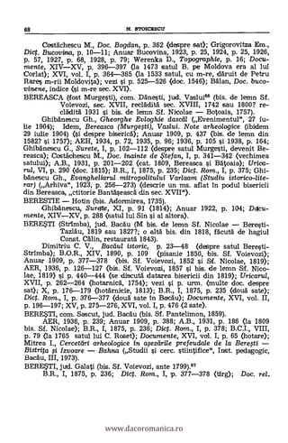 68 N. STOICESCU
Costächescu M., Doc. Bogdan, p. 362 (despre sat); Grigorovitza Em.,
Diet. Bucovina, p. 10-11; Anuar Bucovina, 1923, p. 25, 1924, P. 25, 1926,
p. 57, 1927, p. &8, 1928, p. 79; Werenka D., Topographie, p. 16; Docu-
mente, XIV-XV, p. 396-397 (la 1473 satul B. pe Moldova era al lui
Corlat); XVI, vol. I, p. 364-365 (la 1533 satul, cu m-re, däruit de Petru
Rares m-rii Moldovita); vezi si p. 525-526 (doc. 1546); Miau, Doc. buco-
vinene, indice (si m-re sec. XVI).
BEREASCA (lost Murgesti), com. Ddnesti, jud. Vaslui66 (bis. de lemn Sf.
Voievozi, sec. XVII, recláditä sec. XVIII, 1742 sau 1800? re-
cládità 1931 si bis. de lemn Sf. Nicolae - Botoaia, 1757).
Ghibanescu Gh., Gheorghe Evloghie clase& (Evenimentul", 27 iu-
lie 1904); Idem, Bereasca (Murgegi), Vaslui. Note arheologice (ibidem
29 iulie 1904) (si despre bisericä); Anuar 1909, p. 437 (bis. de lemn din
1582? 0. 1757); AEH, 1934, p. 72, 1935, p. 96; 1936, p. 105 si 1938, p. 164;
Ghibánescu G., Surete, I, p. 102-112 (despre satul Murgesti, devenit Be-
reasca); Costáchescu M., Doc. inainte de te fan, I, p. 341-342 (vechimea
satului); A.B., 1931, p. 201-202 (cat. 1809, Bereasca si Bátoaia); Urica-
rui, VI, p. 290 (doc. 1815); B.R., I, 1875, p. 235; Dic. Rom., I, p. 375; Ghi-
bdnescu Gh., Evangheliarul mitropolitului Var/aam (Studiu istorico-lite-
rar) (Arhiva", 1923, p. 256-273) (descrie un ms. aflat in podul bisericii
din Bereasca, ctitorie Bantaseascä din sec. XVII").
BERESTIE - Hotin (bis. Adormirea, 1735).
Ghibänescu, Sureftte, XI, p. 91 (1814); Anuar 1922, p. 104; Daicu-
mente, XIV-XV, P. 288 (satul lui Sin si al altora).
BERESTI (Strimba), jud. Bacau (M bis. de lemn Sf. Nicolae - Beresti-
Tazläu, 1819 sau 1827?; o alta bis. din 1818, fácutä de hagiul
Const. Cälin, restauratä 1843).
Dimitriu C. V., Bacaul istoric, p. 23-48 (despre satul Beresti-
Strimba); B.O.R., XIV, 1890, p. 109 (pisanie 1850, bis. Sf. Voievozi);
Anuar 1909, p. 377-378 (bis. Sf. Voievozi, 1852 s'i. Sf. Nicolae, 1819);
AER, 1936, p. 126-127 (bis. Sf. Voievozi, 1857 si bis. de lemn Sf. Nico-
lae, 1819) si p. 440-444 (se discuta' datarea bisericii din 1819); Uricarul,
XVII, p. 262-264 (hotarnica, 1754); vezi si p. urm. (multe doc. despre
sat); X, p. 176-179 (hotarnicie, 1813); B.R., I, 1875, p. 235 (douá. sate);
Dict. Ram., I, p. 376-377 (douä sate in Bacd'u); Documente, XVI, vol. II,
p. 196-197; XV, p. 275-276, XVI, vol. I, p. 476 (2 sate).
BERESTI, com. Sascut, jud. BacAu (bis. Sf. Pantelimon, 1859).
AER, 1936, p. 239; Anuar 1909, p. 388; A.B., 1931, p. 186 (la 1809
bis. SI. Nicolae); B.R., I, 1875, p. 236; mg. Rom., I, p. 378; B.C.I., VIII,
p. 79 (la 1765 satul lui C. Roset); Documente, XVI, vol. I, p. 65 (hotare);
Mitrea I., Cerceteiri arheologice in alezdri/e prefeudale de la Berefti -
Bistrita §-I Izvoare - Bahna (Studii si cerc. stiintifice", Inst. pedagogic,
BacAu, III, 1973).
BERESTI, jud. Galati (bis. Sf. Voievozi, ante 1799).67
B.R., I, 1875, p. 236; Dict. Rom., I, p. 377-378 (tirg); Doc. rel.
www.dacoromanica.ro
 