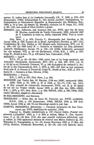 REPERTORML BIBLIOGRAFIC MOLDOVA 69
agrare, II, indice (sat al lui Iordache Iamandi); I.N., V, 1925, p. 272-273
<insemnare, 1799); Schwarzfeld E., Din istoria evreilor: impopu/area, re-
impopularea li intemeierea tirguri/or fi tirgupare/or din Moldova, Bue.,
1894, p. 70 si urm. (1. despre Tg. Beresti); recenzia lui N. Iorga, R.I., 1915,
p. 89-103, care aratá ca titlul lucrärii e gresit.
BERE?TI, com. Adincata, jud. Suceava (bis. sec. XVII, apoi bis. de lemn
Sf. Nicolae, construitá de Vasile Calmuschi, 1800, reinoita 1847
de V. Lapedatu si sotia sa, Salta, reparatá 1890). Vezi si urma-
torul.
Dict. Rom., I, p. 379; Ciocoiu C., Monografia jud. Dorohoi, p. 56;
Anuar 1909, p. 339; Ionescu de la Brad, Agricultura Dorohoi, p. 307-311;
Costáchescu M., Doc. te fan, p. 167 (despre sat); Documente, XVI, vol. II,
p. 196-197 (la 1569 satul B. Suceava al nepotilor lui Ilias paharnic:
acesta?); Ghibänescu, Surete, IV, p. 130-131 (1660, hotarnicie, amintind
bis, din seliste); VIII, p. 40-42 (hotärnicie, 1710); B.R., I, 1875, p. 237;
Iorga N., Studii li doc., VI, p. 109 (satul fam. Calmuschi, 1793).
BERESTI Iasi.68
B.C.I., IV, p. 34-35 (doc. 1669, satul, fost al lui Iorga postelnie, dat
Arhondei vämesoaia); Documente, XIVXV, p. 202, 227; XVI, vol. II,
p. 53 (al m-rii Probota); Uricarul, VI, p. 240 (cumparat de vistierul L. Ru-
set de la Ilie Cantacuzino); B.R., I, 1875, p. 236-237 (aici se mai amintesc
doua sate B. in Roman s'i Suceava); Iorga N., Studii li doc., XXI, p. 273-5
(satul B. Suceava al fam. Stircea, 1734).
BEREZANA Tutova.
B.R., I, 1875, p. 237; Dic. Rom., I, p. 382.
BEREZENI, jud. Vaslui (bis. Sf. Nicolae, 1738 sau 1838?, restaurata 1884).
AEH, 1935, p. 57, 1936, p. 57 si 1938, p. 70-71; C.H., ian. 1941,
p. 13 (bis. ruinata de cutremur); Documente, XVII, vol. II, p. 63 (parti
de sat ale lui Vrabie vataf); Anuar 1909, p. 426 (bis. din 1882-1883);
B.R., I, 1875, p. 277; Dic. Rom., I, p. 382; RSIAB, 1933, p. 286, DRH, XIX,
indice (Brezani, disparut =Berezeni).
M-REA BEREZINT, vezi Berzunt.
BEREZLOGI Orhei (bis. de lemn Sf. Voievozi, sec. XVIII, recládita).
B.O.R., 1934, p. 193 (insemnare, 1786); RSIAB, 1930, p. 229 (cat.
1820); Anuar 1922, p. 148. Un sat Berezlogi exista in jud. Iasi.
SCHITUL BEREZNITA (Bireznita) Cernauti (intemeiat de Isac Coco-
anul, sec. XVII, desfiintat de austrieci, 1783).
Pumnul A., Mofii/e mántistiregi, p. 127; Onciul Isidor, Fondul reli-
gionariu (Candela", 1890, p. 7 si 206) s'i extras; Balan T., Doc. bucovi-
nene, V, p. 35-36 (doc. 1747, din care rezultä vechimea schitului); vezi
0. indice; la 1782 egumenul declara ca ctitorul este Miron Gafencu (p. 37);
Werenka D., Topographie, p. 14-15; Anuar Bucovina 1923, p. 17 (ibis. din
1871); Hostiuc, Schituri/e Bucovinei, p. 22-26, 133-134 (istorie, doc.).
www.dacoromanica.ro
 