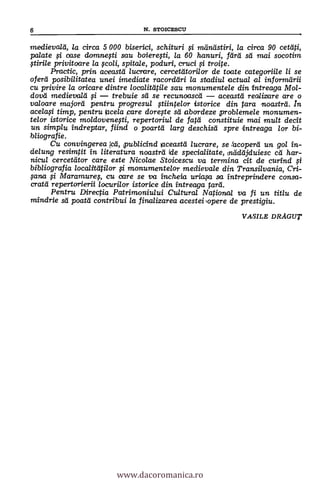 medievald, la circa 5 000 biserici, schituri mandstiri, la circa 90 cetliti,
palate i case domnefti sau boiereti, la 60 hanuri, Tara- sei mai socotim
privitoare la $coli, spitale, poduri, cruci troite.
Practic, prim aceastd lucrare, cercetdtarilor de toate categoriile li se
oferti posibilitatea unei imediate racorddri la stadiul actual al informilrii
cu privire la oricare dintre localitatile sau monumentele din intreaga Mol-
dova' medievald i trebuie sti se recunoascd aceastei realizare are o
valoare majord pentru pro gresul giintelor istorice din tara noastrd . In
ace/a0 timp, pentru racela care dorege sti abordeze problemele monumen-
telor istorice moldovenegi, repertoriul de fatti constituie mai mult decit
un simplu indreptar, fiind o poartii larg deschisd spre intreaga /or bi-
bliografie.
Cu convingerea tcá, publicind laceastd lucrare, se facoperd un gol 'in-
delung resimtit In literatura noastrei (de specialitate, nddeijduiesc cá har-
nicul cercetator care este Nicolae Stoicescu va termina cit de curind
bibliografia localtteitilor i monumentelor medievale din Transilvania, Cri-
;saw i Maramure, cu care se va incheia uriagt sa 'intreprindere consa-
cratti repertorierii locurilor istarice din intrecuja tara.
Pentru Directia Patrimoniului Cultural National va fi un titlu de
mindrie sá poatd contribui la finalizarea acesteiopere de prestigiu.
VASILE DRAGUT
6 N. STOICESCU
www.dacoromanica.ro
 