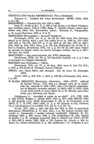 70 N. STOICESCU
CETATUIA DIN VALEA BERHECIULUI. Vezi si Brätäsesti.
Solomon C., Cettituia din Valea Berheciului (BCMI, XXII, 1929,
p. 34-39).
BERHOMETE Cernäuti (bis. din 1785 si 1885).
Iorga N., Studii si doc., V, p. 408 si 410 (mosie a lui Matei Filipescu,
apoi Iorda.che clucer, 1708 si 1726); Balan T., Familia Onciul, indice <doc.
despre sat); Idern, Doc. trucovinene, indice; Werenka D., Topographie,
p. 15; Anuar Bucovina, 1923, p. 17 si 21.
BERINDESTI (Berendiesti) Roman69 (disparut).
Documente, XVII, vol. II, p. 40-42 (la 1606 satul, fost domnesc,
daruit m-rii Secul); satul a mai fost intarit m-rii la: 1609 (p. 191-193),
1612 (III, p. 78-79), 1616 (IV, p. 2-3), 1616 (p. 23-24), 1618 (p. 269
270), 1619 (p. 331); Dict. Rom., I, p. 375 (sat desfiintat); Un alt sat B. a
fost in Suceava; Documente, XVI, vol. I, p. 62-63 (la 1507 satul vIndut
de urmasii lui Onisor vistier lui Gavril Trotusan vistier); vezi si p. 326
327 (doc. din 1531).
BERIVOE*TI Iai (curti boieresti, sec. XVII, disparute).
Documente, XVII, vol. III, p. 163 (amintite curtile); vol. I, p. 5 (sat
al urmasilor lui Draghici Romascel).
BERTESTI (fost Cheltezau) Falciu.
Documente, XVI, vol. IV, p. 50 (doc. 1592, satul B. fost C.); B.R.,
I, 1875, p. 278 (3 sate B.: Botosani, Tutova, Fakiu).
BERZA, com. Santa Mare, jud. Botosani (bis. de lemn. Sf. Gheorghe,
1853).
Anuar 1909, p. 330; B.R., 1, 1875, p. 338 (B.Peritcani); Dic. Rom.,
I, p. 390.
M M-REA BERZUNTI (Berezintul, Adormirea, 1566-1572", refäcuta
de familia Virnav, 1774, clind s-a adäugat turla de la clopot-
nitä; bis. reparatä la 1836-1837, cind a fost facuta catapeteas-
ma de Macarie Levantos staretul, la 1893-1897 si 1932-1934;
m-rea fosta metoh la Lavra Mare de la Sf. Munte), satul Ber-
zunti, com. Berzunti, jud. Bacäu.
Ghibá'nescu G., Inscriptii si notite de pe dirti.71 (I.N., VIII, 1930,
p. 160) (1657); Bogdan I., Sdmile (BCI, 1915, p. 267-269); RSIAB, 1933,
P. 325 (mosiile m-rii, 1812); Hurmuzaki, S., 1/5, p. 19 (veniturile m-rii,
1827); C. I., XXII, 1934-1936, nr. 2, p. 83 (mosiile m-rii); Uricarul,
VI, p. 105 (mosiile m-rii la 1851); T.C., III, nr. 5, p. 70-71;
B.O.R., XIV, 1890, p. 448-449 (bis. din 1837 si 1857; si pomelnic);
Bilciurescu, IVIdrulstirile, p. 77; Dic. Rom., I, p. 391 (istoric sumar); Iati-
mirski A., Slavianslcia i russicia rukopisi rumeinskih bibliotek, St. Pe-.
tersburg, 1905, p. 859; Anuar 1909, p. 378; Costächescu M., Doc. inainte
de te fan, I, p. 40 (originea numelui); Bals G., Biserici sec. XVIIXVIII,
p. 266-268 si indice; AER, 1936, p. 127; Ionescu Gr., Istoria, p. 364; Io-
nescu Gr., Istaria arhitecturii, II, p. 221; Itefanescu I. D., Originea i evo-
www.dacoromanica.ro
 