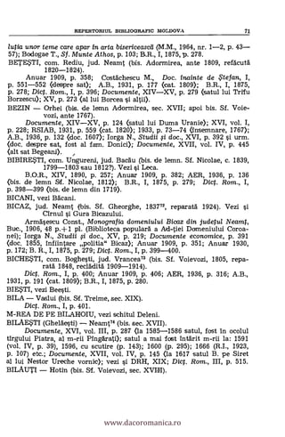 REPERTORIUL BIBLIOGRAFIC MOLDOVA 71
lutia unor teme care apar in arta bisericeascd (M.M., 1964, nr. 1-2, p. 43
57); Bodogae T., Sf. Munte Athos, p. 103; B.R., I, 1875, p. 278.
BETESTI, com. Rediu, jud. Neamt (bis. Adormirea, ante 1809, refacutà
1820-1824).
Anuar 1909, p. 358; Costächescu M., Doc. inainte de .5'tefan, I,
p. 551-552 (despre sat); A.B., 1931, p. 177 (cat. 1809); B.R., I, 1875,
p. 278; Dict. Rom., I, p. 396; Documente, XIVXV, p. 279 (satul lui Trifu
Borzescu); XV, p. 273 (al lui Borcea i altii).
BEZIN Orhei (bis. de lemn Adormirea, sec. XVII; apoi bis. Sf. Voie-
vozi, ante 1767).
Documente, XIVXV, p. 124 <satul lui Duma Uranie); XVI, vol. I,
p. 228; RSIAB, 1931, p. 559 (cat. 1820); 1933, p. 73-74 (Insemnare, 1767);
A.B., 1936, p. 132 <doc. 1607); Iorga N., Studii i doc., XVI, p. 392 si urm.
<doc. despre sat, fost al fam. Donici); Documente, XVII, vol. IV, p. 445
(alt sat Begeani).
BIBIRESTI, com. Ungureni, jud. Bacäu (bis. de lemn. SI. Nicolae, c. 1839,
1799-1803 sau 1812?). Vezi si Leca.
B.O.R., XIV, 1890, p. 257; Anuar 1909, p. 382; AER, 1936, p. 136
(bis. de lemn Sf. Nicolae, 1812); B.R., I, 1875, p. 279; Dict. Rom., I,
p. 398-399 (bis. de lemn din 1719).
BICANI, vezi Bacani.
BICAZ, jud. Neamt (bis. SI. Gheorghe, 183772, reparatä 1924). Vezi
Cirnul si Gura Bicazului.
Armasescu Const., Monografia domeniului Bicaz din judetul Neamt,
Buc., 1906, 48 p.+1 pl. (Biblioteca populard a Ad-tiei Domeniului Coroa-
nei); Iorga N., Studii §i doc., XV, p. 219; Documente economice, p. 391
<doc. 1855, Infiintare politia" Bicaz); Anuar 1909, p. 351; Anuar 1930,
p. 172; B. R., I, 1875, p. 279; Dict. Rom., I, p. 399-400.
BICHESTI, com. Boghesti, jud. Vrancea73 (bis. Sf. Voievozi, 1805, repa-
ratá: 1848, recladità 1909-1914).
Dict. Rom., I, p. 400; Anuar 1909, p. 406; AER, 1936, p. 316; A.B.,
1931, p. 191 <cat. 1809); B.R., I, 1875, p. 280.
BIESTI, vezi Beesti.
BILA Vaslui (bis. SI. Treime, sec. XIX).
Dict. Rom., I, p. 401.
M-REA DE PE BILAHOIU, vezi schitul Deleni.
BILAE,STI (Gheläesti) Neamt74 (bis. sec. XVII).
Documente, XVI, vol. III, p. 287 <la 1585-1586 satul, fost In ocolul
firgului Piatra, al m-rii Pingärati); satul a mai fost Intärit m-rii la: 1591
(vol. IV, p. 39), 1596, cu scutire (p. 143); 1600 (p. 295); 1666 (R.I., 1923,
p. 107) etc.; Documente, XVII, vol. IV, p. 145 (la 1617 satul B. pe Siret
al lui Nestor Ureche vornic); vezi i DRH, XIX; Dict. Rom., III, p. 515.
BILAUTI Hotin (bis. SI. Voievozi, sec. XVIII).
www.dacoromanica.ro
 